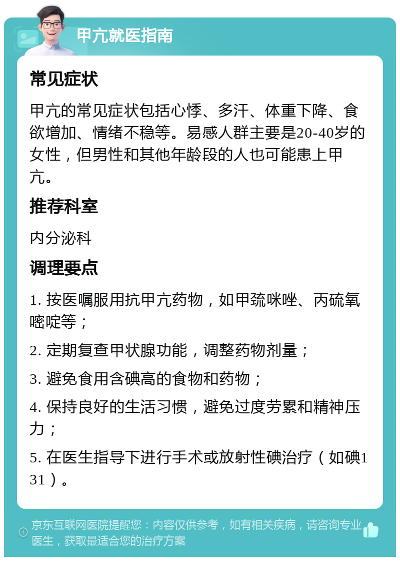 甲亢就医指南 常见症状 甲亢的常见症状包括心悸、多汗、体重下降、食欲增加、情绪不稳等。易感人群主要是20-40岁的女性，但男性和其他年龄段的人也可能患上甲亢。 推荐科室 内分泌科 调理要点 1. 按医嘱服用抗甲亢药物，如甲巯咪唑、丙硫氧嘧啶等； 2. 定期复查甲状腺功能，调整药物剂量； 3. 避免食用含碘高的食物和药物； 4. 保持良好的生活习惯，避免过度劳累和精神压力； 5. 在医生指导下进行手术或放射性碘治疗（如碘131）。