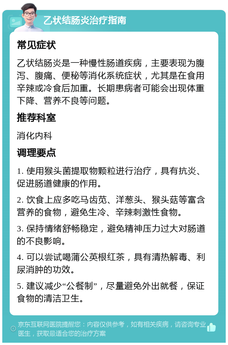 乙状结肠炎治疗指南 常见症状 乙状结肠炎是一种慢性肠道疾病，主要表现为腹泻、腹痛、便秘等消化系统症状，尤其是在食用辛辣或冷食后加重。长期患病者可能会出现体重下降、营养不良等问题。 推荐科室 消化内科 调理要点 1. 使用猴头菌提取物颗粒进行治疗，具有抗炎、促进肠道健康的作用。 2. 饮食上应多吃马齿苋、洋葱头、猴头菇等富含营养的食物，避免生冷、辛辣刺激性食物。 3. 保持情绪舒畅稳定，避免精神压力过大对肠道的不良影响。 4. 可以尝试喝蒲公英根红茶，具有清热解毒、利尿消肿的功效。 5. 建议减少“公餐制”，尽量避免外出就餐，保证食物的清洁卫生。