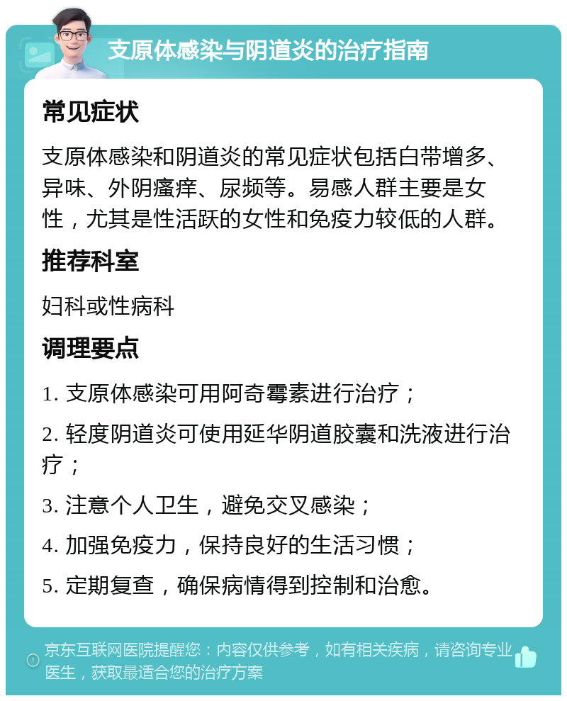 支原体感染与阴道炎的治疗指南 常见症状 支原体感染和阴道炎的常见症状包括白带增多、异味、外阴瘙痒、尿频等。易感人群主要是女性，尤其是性活跃的女性和免疫力较低的人群。 推荐科室 妇科或性病科 调理要点 1. 支原体感染可用阿奇霉素进行治疗； 2. 轻度阴道炎可使用延华阴道胶囊和洗液进行治疗； 3. 注意个人卫生，避免交叉感染； 4. 加强免疫力，保持良好的生活习惯； 5. 定期复查，确保病情得到控制和治愈。