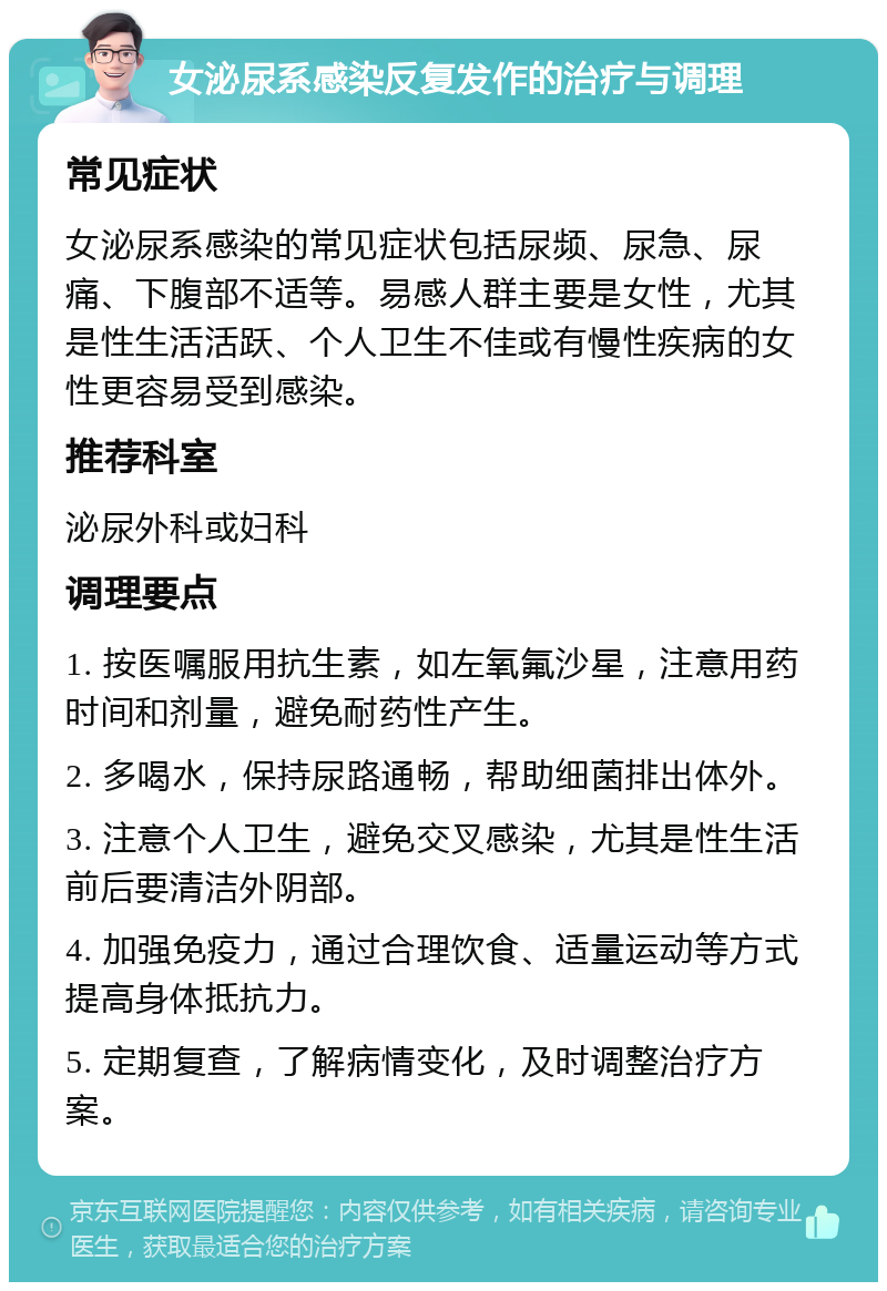 女泌尿系感染反复发作的治疗与调理 常见症状 女泌尿系感染的常见症状包括尿频、尿急、尿痛、下腹部不适等。易感人群主要是女性，尤其是性生活活跃、个人卫生不佳或有慢性疾病的女性更容易受到感染。 推荐科室 泌尿外科或妇科 调理要点 1. 按医嘱服用抗生素，如左氧氟沙星，注意用药时间和剂量，避免耐药性产生。 2. 多喝水，保持尿路通畅，帮助细菌排出体外。 3. 注意个人卫生，避免交叉感染，尤其是性生活前后要清洁外阴部。 4. 加强免疫力，通过合理饮食、适量运动等方式提高身体抵抗力。 5. 定期复查，了解病情变化，及时调整治疗方案。