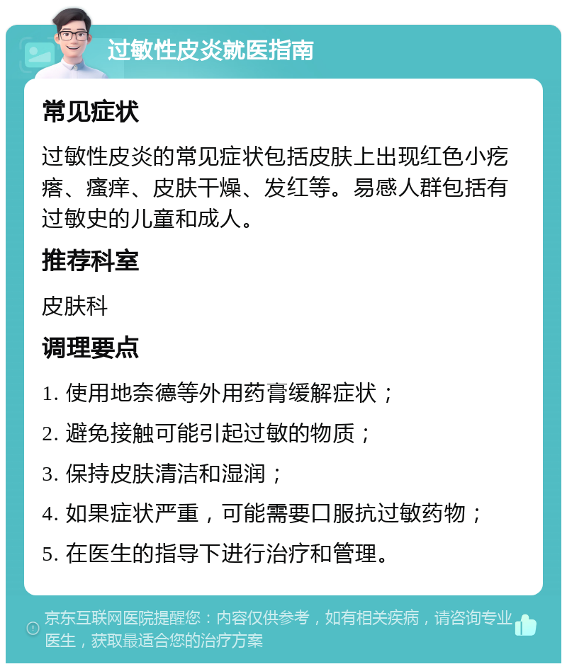 过敏性皮炎就医指南 常见症状 过敏性皮炎的常见症状包括皮肤上出现红色小疙瘩、瘙痒、皮肤干燥、发红等。易感人群包括有过敏史的儿童和成人。 推荐科室 皮肤科 调理要点 1. 使用地奈德等外用药膏缓解症状； 2. 避免接触可能引起过敏的物质； 3. 保持皮肤清洁和湿润； 4. 如果症状严重，可能需要口服抗过敏药物； 5. 在医生的指导下进行治疗和管理。