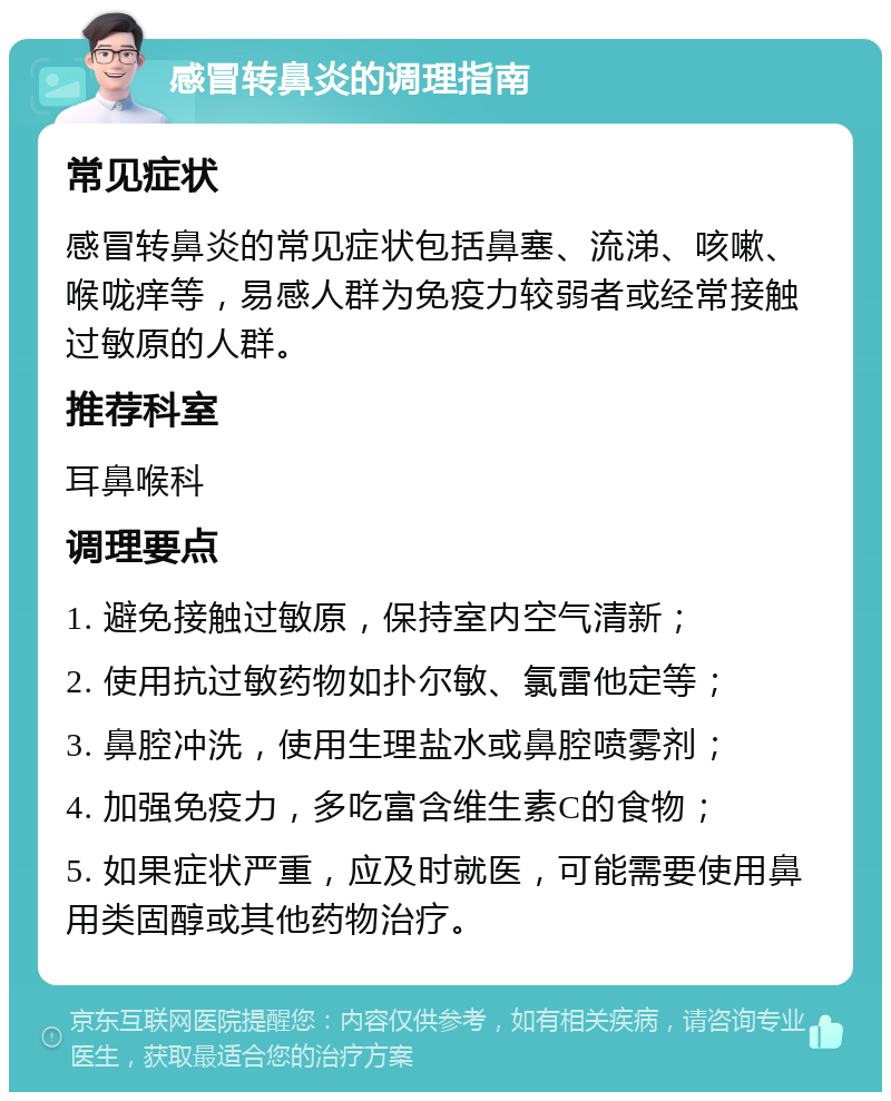 感冒转鼻炎的调理指南 常见症状 感冒转鼻炎的常见症状包括鼻塞、流涕、咳嗽、喉咙痒等，易感人群为免疫力较弱者或经常接触过敏原的人群。 推荐科室 耳鼻喉科 调理要点 1. 避免接触过敏原，保持室内空气清新； 2. 使用抗过敏药物如扑尔敏、氯雷他定等； 3. 鼻腔冲洗，使用生理盐水或鼻腔喷雾剂； 4. 加强免疫力，多吃富含维生素C的食物； 5. 如果症状严重，应及时就医，可能需要使用鼻用类固醇或其他药物治疗。