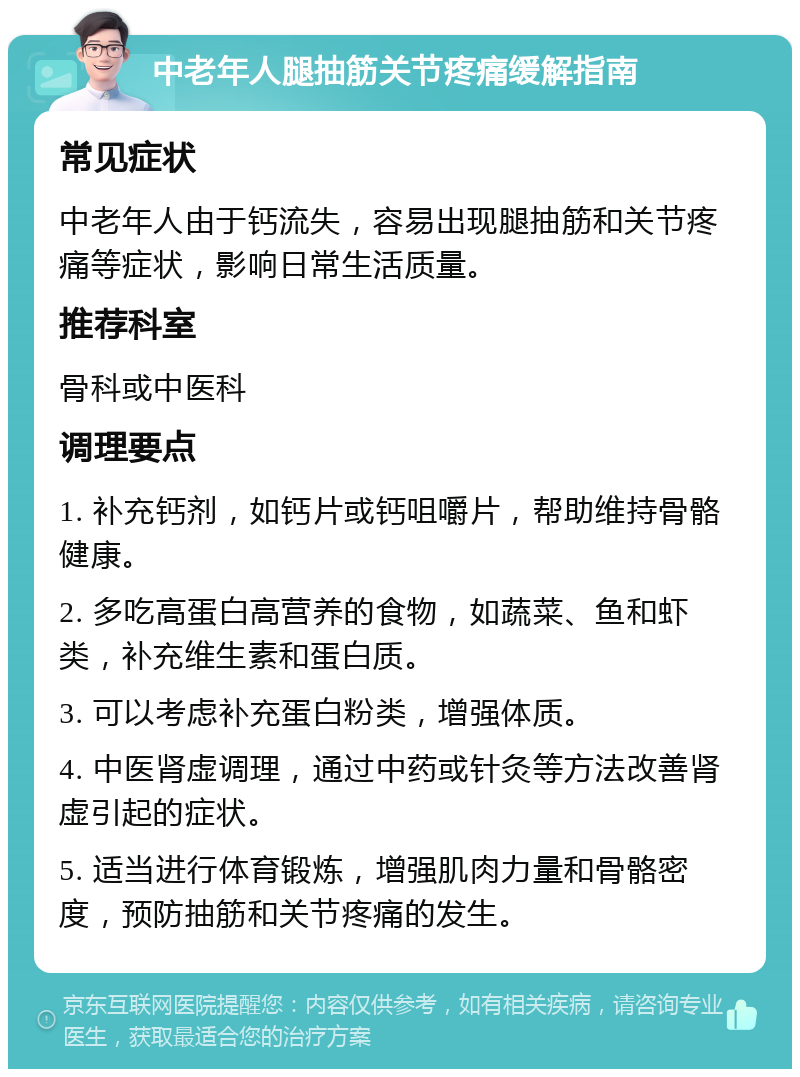 中老年人腿抽筋关节疼痛缓解指南 常见症状 中老年人由于钙流失，容易出现腿抽筋和关节疼痛等症状，影响日常生活质量。 推荐科室 骨科或中医科 调理要点 1. 补充钙剂，如钙片或钙咀嚼片，帮助维持骨骼健康。 2. 多吃高蛋白高营养的食物，如蔬菜、鱼和虾类，补充维生素和蛋白质。 3. 可以考虑补充蛋白粉类，增强体质。 4. 中医肾虚调理，通过中药或针灸等方法改善肾虚引起的症状。 5. 适当进行体育锻炼，增强肌肉力量和骨骼密度，预防抽筋和关节疼痛的发生。