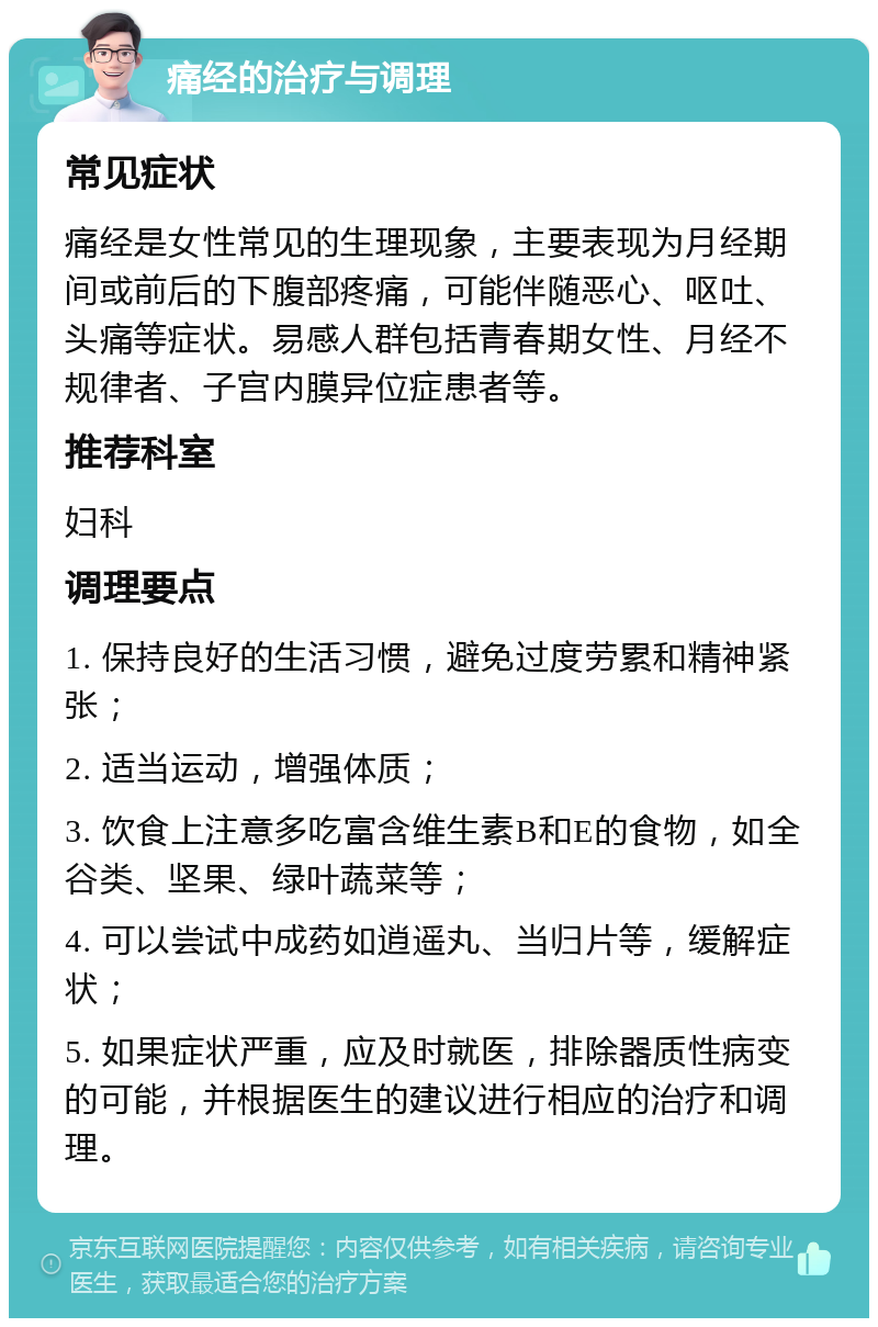 痛经的治疗与调理 常见症状 痛经是女性常见的生理现象，主要表现为月经期间或前后的下腹部疼痛，可能伴随恶心、呕吐、头痛等症状。易感人群包括青春期女性、月经不规律者、子宫内膜异位症患者等。 推荐科室 妇科 调理要点 1. 保持良好的生活习惯，避免过度劳累和精神紧张； 2. 适当运动，增强体质； 3. 饮食上注意多吃富含维生素B和E的食物，如全谷类、坚果、绿叶蔬菜等； 4. 可以尝试中成药如逍遥丸、当归片等，缓解症状； 5. 如果症状严重，应及时就医，排除器质性病变的可能，并根据医生的建议进行相应的治疗和调理。