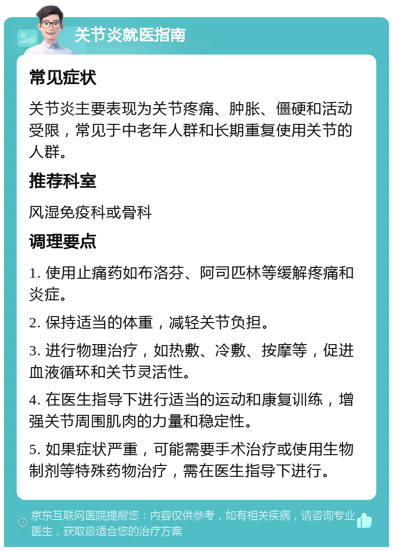 关节炎就医指南 常见症状 关节炎主要表现为关节疼痛、肿胀、僵硬和活动受限，常见于中老年人群和长期重复使用关节的人群。 推荐科室 风湿免疫科或骨科 调理要点 1. 使用止痛药如布洛芬、阿司匹林等缓解疼痛和炎症。 2. 保持适当的体重，减轻关节负担。 3. 进行物理治疗，如热敷、冷敷、按摩等，促进血液循环和关节灵活性。 4. 在医生指导下进行适当的运动和康复训练，增强关节周围肌肉的力量和稳定性。 5. 如果症状严重，可能需要手术治疗或使用生物制剂等特殊药物治疗，需在医生指导下进行。