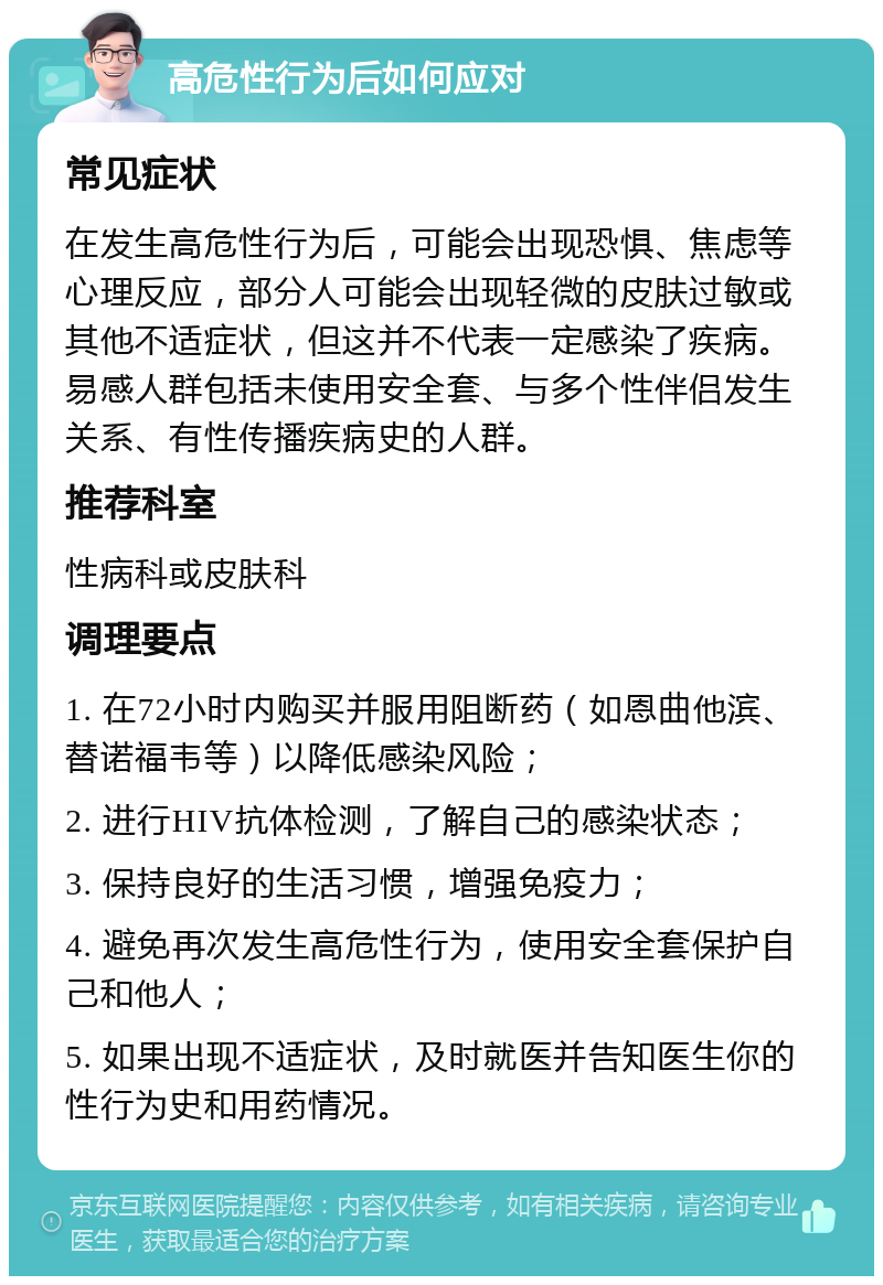 高危性行为后如何应对 常见症状 在发生高危性行为后，可能会出现恐惧、焦虑等心理反应，部分人可能会出现轻微的皮肤过敏或其他不适症状，但这并不代表一定感染了疾病。易感人群包括未使用安全套、与多个性伴侣发生关系、有性传播疾病史的人群。 推荐科室 性病科或皮肤科 调理要点 1. 在72小时内购买并服用阻断药（如恩曲他滨、替诺福韦等）以降低感染风险； 2. 进行HIV抗体检测，了解自己的感染状态； 3. 保持良好的生活习惯，增强免疫力； 4. 避免再次发生高危性行为，使用安全套保护自己和他人； 5. 如果出现不适症状，及时就医并告知医生你的性行为史和用药情况。