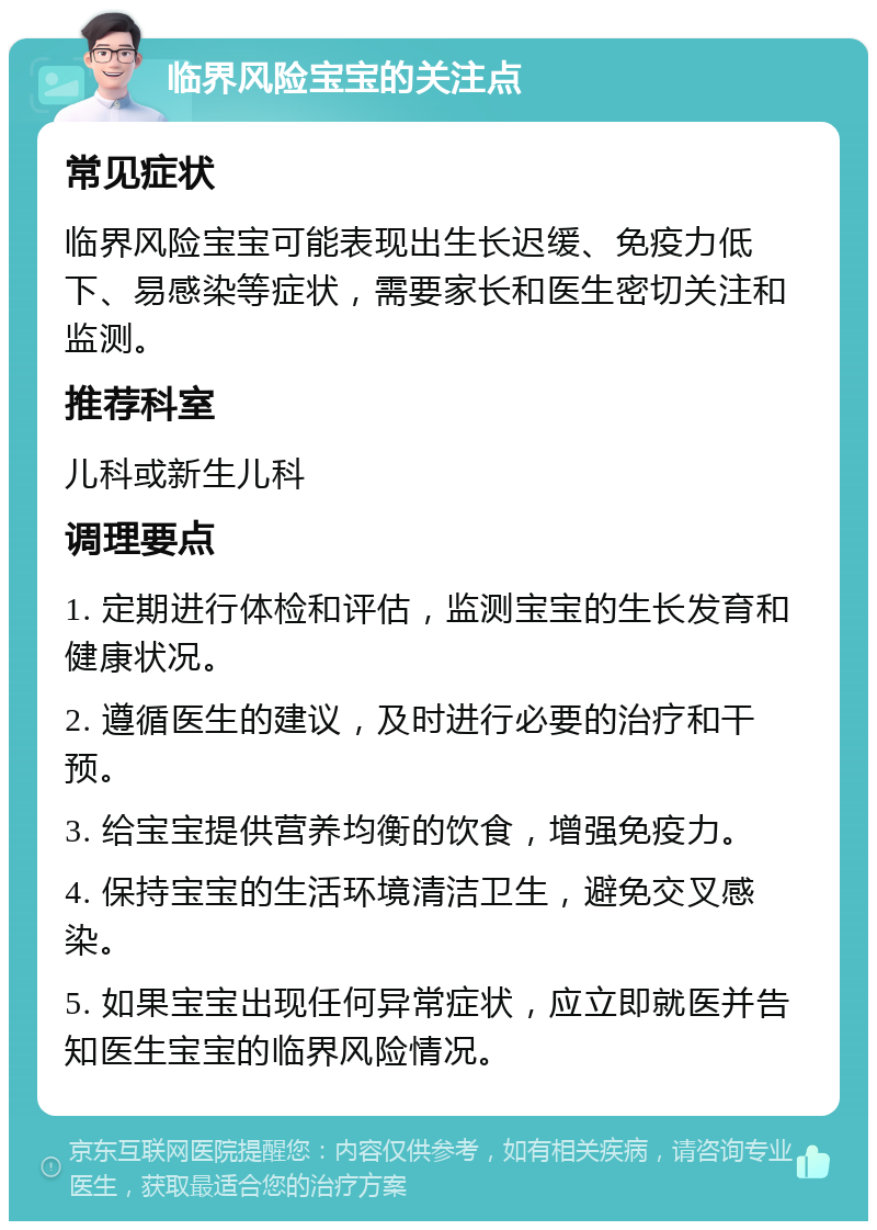 临界风险宝宝的关注点 常见症状 临界风险宝宝可能表现出生长迟缓、免疫力低下、易感染等症状，需要家长和医生密切关注和监测。 推荐科室 儿科或新生儿科 调理要点 1. 定期进行体检和评估，监测宝宝的生长发育和健康状况。 2. 遵循医生的建议，及时进行必要的治疗和干预。 3. 给宝宝提供营养均衡的饮食，增强免疫力。 4. 保持宝宝的生活环境清洁卫生，避免交叉感染。 5. 如果宝宝出现任何异常症状，应立即就医并告知医生宝宝的临界风险情况。