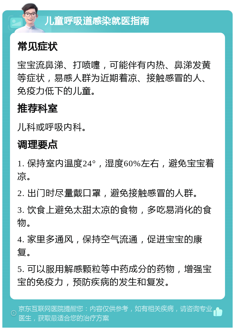 儿童呼吸道感染就医指南 常见症状 宝宝流鼻涕、打喷嚏，可能伴有内热、鼻涕发黄等症状，易感人群为近期着凉、接触感冒的人、免疫力低下的儿童。 推荐科室 儿科或呼吸内科。 调理要点 1. 保持室内温度24°，湿度60%左右，避免宝宝着凉。 2. 出门时尽量戴口罩，避免接触感冒的人群。 3. 饮食上避免太甜太凉的食物，多吃易消化的食物。 4. 家里多通风，保持空气流通，促进宝宝的康复。 5. 可以服用解感颗粒等中药成分的药物，增强宝宝的免疫力，预防疾病的发生和复发。