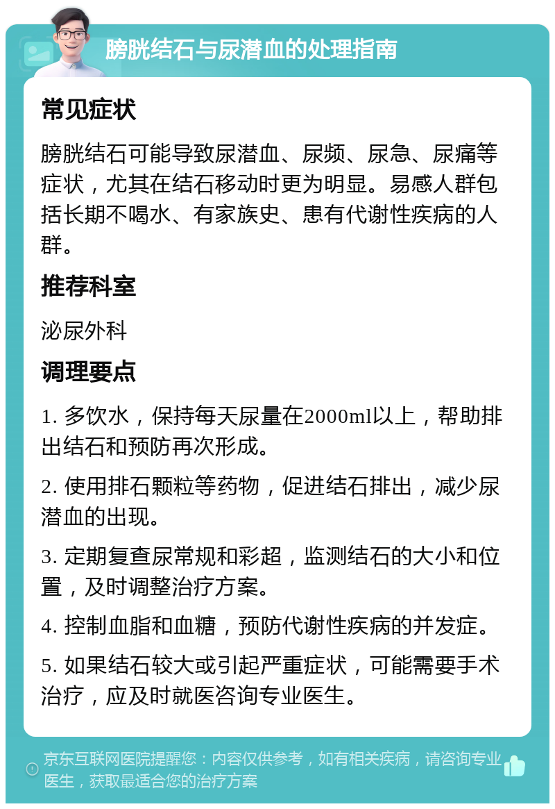 膀胱结石与尿潜血的处理指南 常见症状 膀胱结石可能导致尿潜血、尿频、尿急、尿痛等症状，尤其在结石移动时更为明显。易感人群包括长期不喝水、有家族史、患有代谢性疾病的人群。 推荐科室 泌尿外科 调理要点 1. 多饮水，保持每天尿量在2000ml以上，帮助排出结石和预防再次形成。 2. 使用排石颗粒等药物，促进结石排出，减少尿潜血的出现。 3. 定期复查尿常规和彩超，监测结石的大小和位置，及时调整治疗方案。 4. 控制血脂和血糖，预防代谢性疾病的并发症。 5. 如果结石较大或引起严重症状，可能需要手术治疗，应及时就医咨询专业医生。