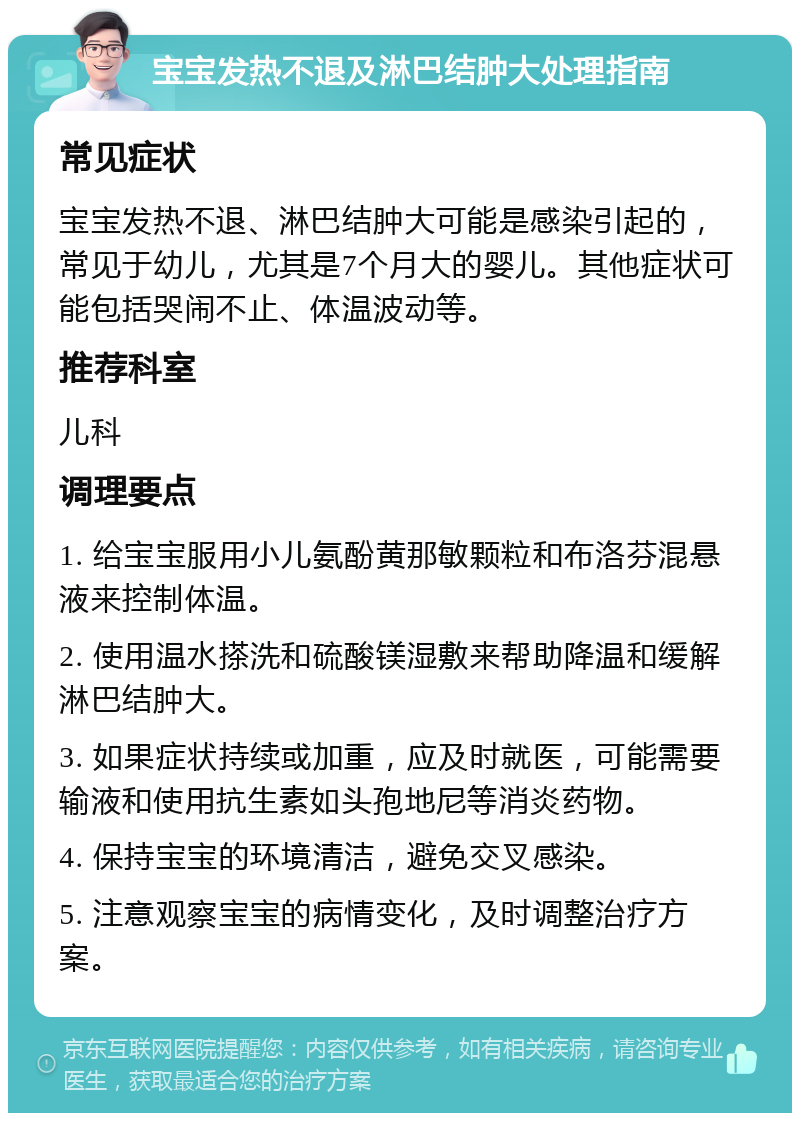 宝宝发热不退及淋巴结肿大处理指南 常见症状 宝宝发热不退、淋巴结肿大可能是感染引起的，常见于幼儿，尤其是7个月大的婴儿。其他症状可能包括哭闹不止、体温波动等。 推荐科室 儿科 调理要点 1. 给宝宝服用小儿氨酚黄那敏颗粒和布洛芬混悬液来控制体温。 2. 使用温水搽洗和硫酸镁湿敷来帮助降温和缓解淋巴结肿大。 3. 如果症状持续或加重，应及时就医，可能需要输液和使用抗生素如头孢地尼等消炎药物。 4. 保持宝宝的环境清洁，避免交叉感染。 5. 注意观察宝宝的病情变化，及时调整治疗方案。