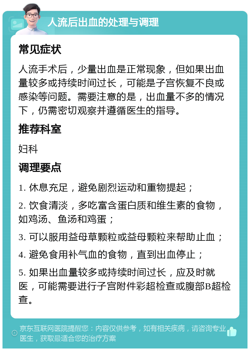 人流后出血的处理与调理 常见症状 人流手术后，少量出血是正常现象，但如果出血量较多或持续时间过长，可能是子宫恢复不良或感染等问题。需要注意的是，出血量不多的情况下，仍需密切观察并遵循医生的指导。 推荐科室 妇科 调理要点 1. 休息充足，避免剧烈运动和重物提起； 2. 饮食清淡，多吃富含蛋白质和维生素的食物，如鸡汤、鱼汤和鸡蛋； 3. 可以服用益母草颗粒或益母颗粒来帮助止血； 4. 避免食用补气血的食物，直到出血停止； 5. 如果出血量较多或持续时间过长，应及时就医，可能需要进行子宫附件彩超检查或腹部B超检查。