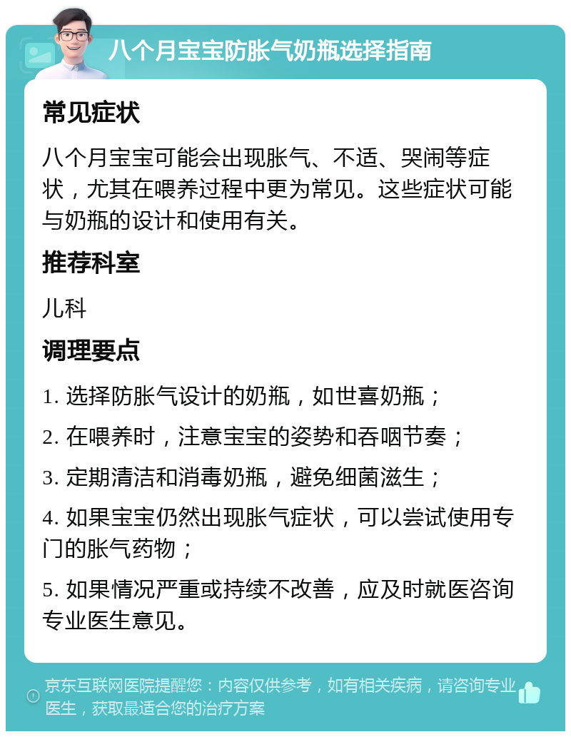 八个月宝宝防胀气奶瓶选择指南 常见症状 八个月宝宝可能会出现胀气、不适、哭闹等症状，尤其在喂养过程中更为常见。这些症状可能与奶瓶的设计和使用有关。 推荐科室 儿科 调理要点 1. 选择防胀气设计的奶瓶，如世喜奶瓶； 2. 在喂养时，注意宝宝的姿势和吞咽节奏； 3. 定期清洁和消毒奶瓶，避免细菌滋生； 4. 如果宝宝仍然出现胀气症状，可以尝试使用专门的胀气药物； 5. 如果情况严重或持续不改善，应及时就医咨询专业医生意见。