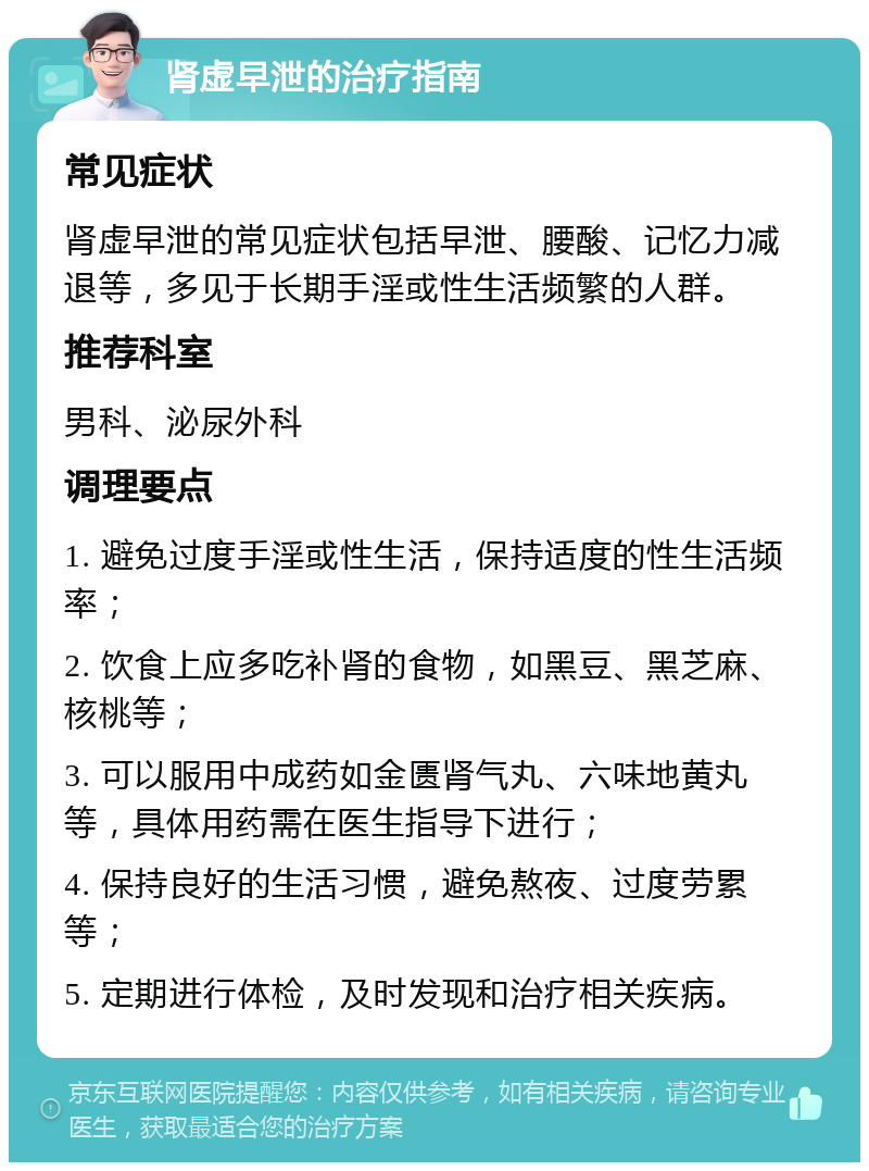 肾虚早泄的治疗指南 常见症状 肾虚早泄的常见症状包括早泄、腰酸、记忆力减退等，多见于长期手淫或性生活频繁的人群。 推荐科室 男科、泌尿外科 调理要点 1. 避免过度手淫或性生活，保持适度的性生活频率； 2. 饮食上应多吃补肾的食物，如黑豆、黑芝麻、核桃等； 3. 可以服用中成药如金匮肾气丸、六味地黄丸等，具体用药需在医生指导下进行； 4. 保持良好的生活习惯，避免熬夜、过度劳累等； 5. 定期进行体检，及时发现和治疗相关疾病。