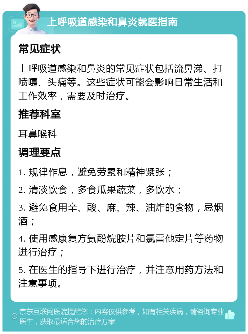 上呼吸道感染和鼻炎就医指南 常见症状 上呼吸道感染和鼻炎的常见症状包括流鼻涕、打喷嚏、头痛等。这些症状可能会影响日常生活和工作效率，需要及时治疗。 推荐科室 耳鼻喉科 调理要点 1. 规律作息，避免劳累和精神紧张； 2. 清淡饮食，多食瓜果蔬菜，多饮水； 3. 避免食用辛、酸、麻、辣、油炸的食物，忌烟酒； 4. 使用感康复方氨酚烷胺片和氯雷他定片等药物进行治疗； 5. 在医生的指导下进行治疗，并注意用药方法和注意事项。