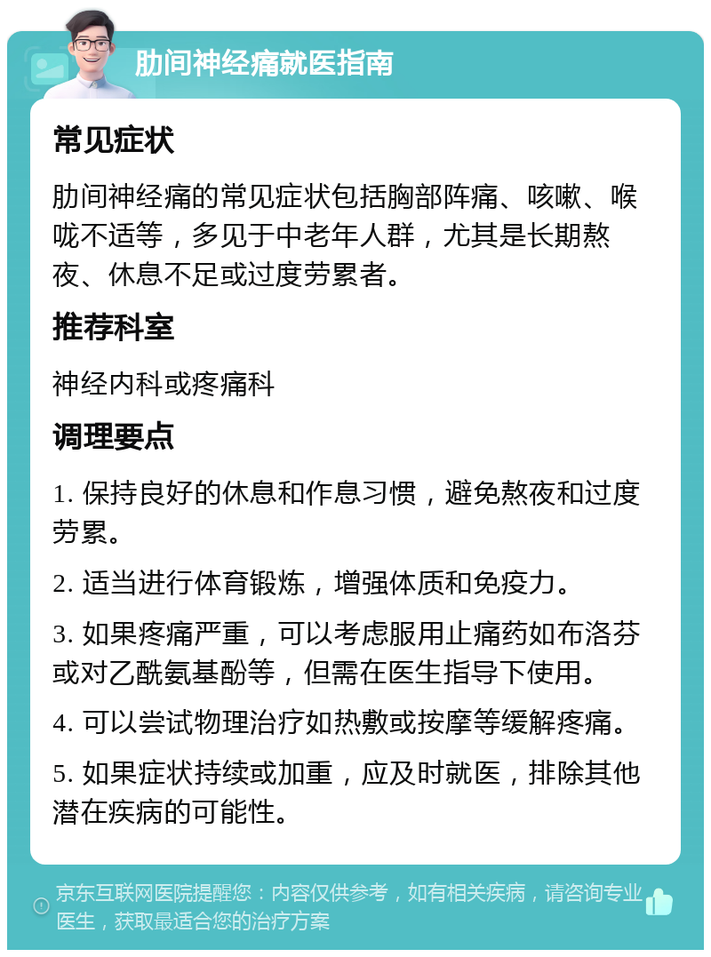 肋间神经痛就医指南 常见症状 肋间神经痛的常见症状包括胸部阵痛、咳嗽、喉咙不适等，多见于中老年人群，尤其是长期熬夜、休息不足或过度劳累者。 推荐科室 神经内科或疼痛科 调理要点 1. 保持良好的休息和作息习惯，避免熬夜和过度劳累。 2. 适当进行体育锻炼，增强体质和免疫力。 3. 如果疼痛严重，可以考虑服用止痛药如布洛芬或对乙酰氨基酚等，但需在医生指导下使用。 4. 可以尝试物理治疗如热敷或按摩等缓解疼痛。 5. 如果症状持续或加重，应及时就医，排除其他潜在疾病的可能性。