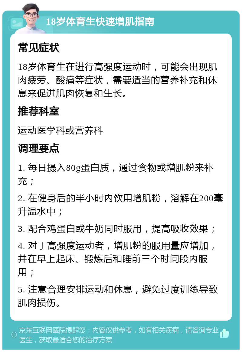 18岁体育生快速增肌指南 常见症状 18岁体育生在进行高强度运动时，可能会出现肌肉疲劳、酸痛等症状，需要适当的营养补充和休息来促进肌肉恢复和生长。 推荐科室 运动医学科或营养科 调理要点 1. 每日摄入80g蛋白质，通过食物或增肌粉来补充； 2. 在健身后的半小时内饮用增肌粉，溶解在200毫升温水中； 3. 配合鸡蛋白或牛奶同时服用，提高吸收效果； 4. 对于高强度运动者，增肌粉的服用量应增加，并在早上起床、锻炼后和睡前三个时间段内服用； 5. 注意合理安排运动和休息，避免过度训练导致肌肉损伤。