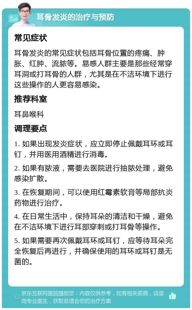 耳骨发炎的治疗与预防 常见症状 耳骨发炎的常见症状包括耳骨位置的疼痛、肿胀、红肿、流脓等。易感人群主要是那些经常穿耳洞或打耳骨的人群，尤其是在不洁环境下进行这些操作的人更容易感染。 推荐科室 耳鼻喉科 调理要点 1. 如果出现发炎症状，应立即停止佩戴耳环或耳钉，并用医用酒精进行消毒。 2. 如果有脓液，需要去医院进行抽脓处理，避免感染扩散。 3. 在恢复期间，可以使用红霉素软膏等局部抗炎药物进行治疗。 4. 在日常生活中，保持耳朵的清洁和干燥，避免在不洁环境下进行耳部穿刺或打耳骨等操作。 5. 如果需要再次佩戴耳环或耳钉，应等待耳朵完全恢复后再进行，并确保使用的耳环或耳钉是无菌的。