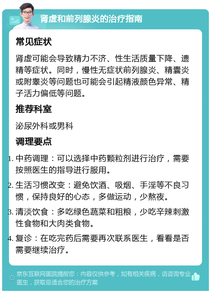 肾虚和前列腺炎的治疗指南 常见症状 肾虚可能会导致精力不济、性生活质量下降、遗精等症状。同时，慢性无症状前列腺炎、精囊炎或附睾炎等问题也可能会引起精液颜色异常、精子活力偏低等问题。 推荐科室 泌尿外科或男科 调理要点 中药调理：可以选择中药颗粒剂进行治疗，需要按照医生的指导进行服用。 生活习惯改变：避免饮酒、吸烟、手淫等不良习惯，保持良好的心态，多做运动，少熬夜。 清淡饮食：多吃绿色蔬菜和粗粮，少吃辛辣刺激性食物和大肉类食物。 复诊：在吃完药后需要再次联系医生，看看是否需要继续治疗。