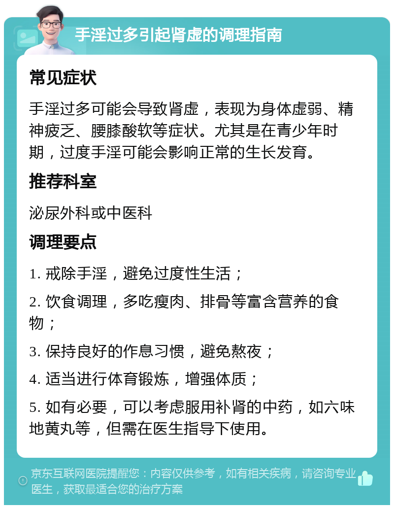 手淫过多引起肾虚的调理指南 常见症状 手淫过多可能会导致肾虚，表现为身体虚弱、精神疲乏、腰膝酸软等症状。尤其是在青少年时期，过度手淫可能会影响正常的生长发育。 推荐科室 泌尿外科或中医科 调理要点 1. 戒除手淫，避免过度性生活； 2. 饮食调理，多吃瘦肉、排骨等富含营养的食物； 3. 保持良好的作息习惯，避免熬夜； 4. 适当进行体育锻炼，增强体质； 5. 如有必要，可以考虑服用补肾的中药，如六味地黄丸等，但需在医生指导下使用。