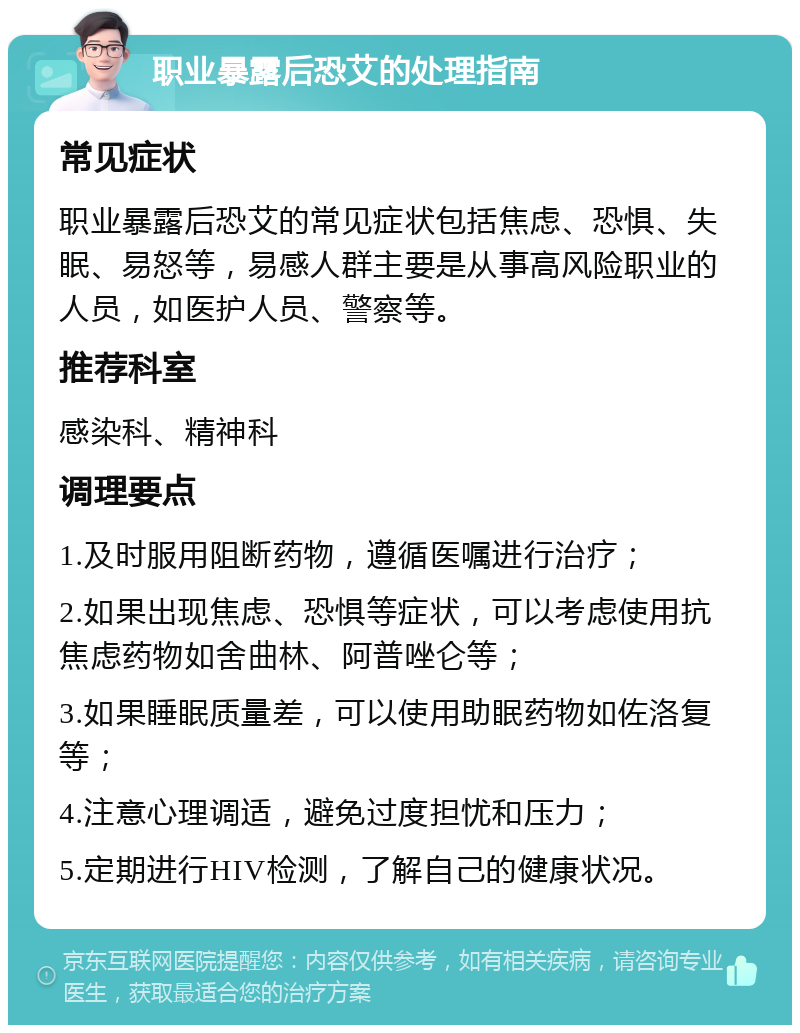 职业暴露后恐艾的处理指南 常见症状 职业暴露后恐艾的常见症状包括焦虑、恐惧、失眠、易怒等，易感人群主要是从事高风险职业的人员，如医护人员、警察等。 推荐科室 感染科、精神科 调理要点 1.及时服用阻断药物，遵循医嘱进行治疗； 2.如果出现焦虑、恐惧等症状，可以考虑使用抗焦虑药物如舍曲林、阿普唑仑等； 3.如果睡眠质量差，可以使用助眠药物如佐洛复等； 4.注意心理调适，避免过度担忧和压力； 5.定期进行HIV检测，了解自己的健康状况。