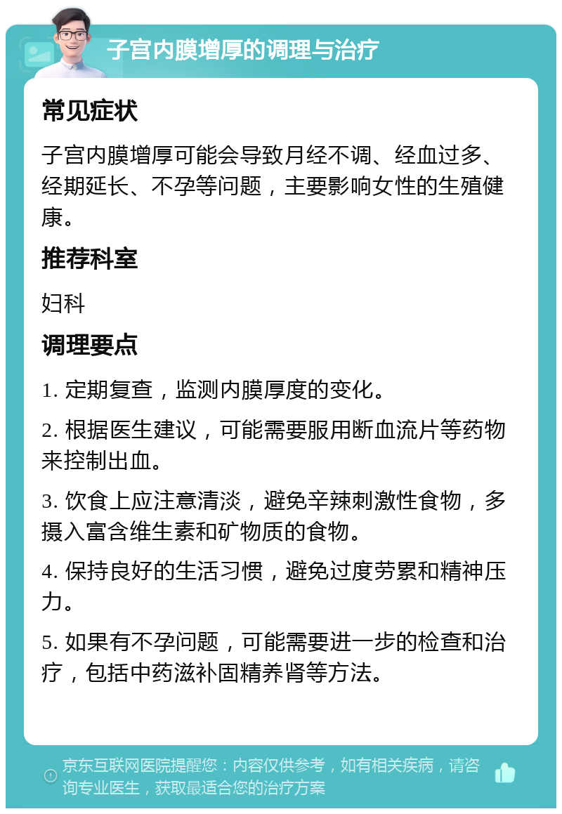 子宫内膜增厚的调理与治疗 常见症状 子宫内膜增厚可能会导致月经不调、经血过多、经期延长、不孕等问题，主要影响女性的生殖健康。 推荐科室 妇科 调理要点 1. 定期复查，监测内膜厚度的变化。 2. 根据医生建议，可能需要服用断血流片等药物来控制出血。 3. 饮食上应注意清淡，避免辛辣刺激性食物，多摄入富含维生素和矿物质的食物。 4. 保持良好的生活习惯，避免过度劳累和精神压力。 5. 如果有不孕问题，可能需要进一步的检查和治疗，包括中药滋补固精养肾等方法。