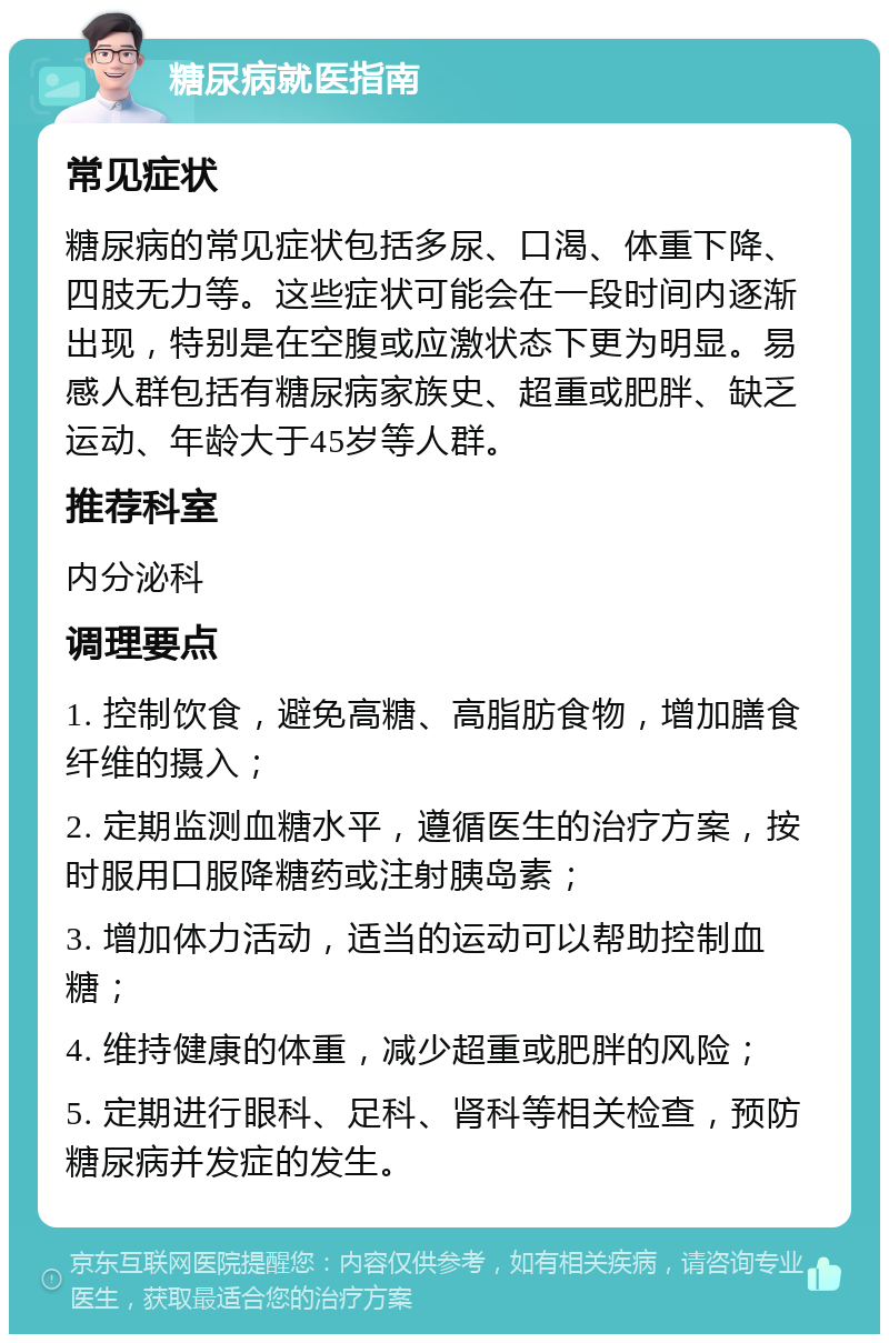 糖尿病就医指南 常见症状 糖尿病的常见症状包括多尿、口渴、体重下降、四肢无力等。这些症状可能会在一段时间内逐渐出现，特别是在空腹或应激状态下更为明显。易感人群包括有糖尿病家族史、超重或肥胖、缺乏运动、年龄大于45岁等人群。 推荐科室 内分泌科 调理要点 1. 控制饮食，避免高糖、高脂肪食物，增加膳食纤维的摄入； 2. 定期监测血糖水平，遵循医生的治疗方案，按时服用口服降糖药或注射胰岛素； 3. 增加体力活动，适当的运动可以帮助控制血糖； 4. 维持健康的体重，减少超重或肥胖的风险； 5. 定期进行眼科、足科、肾科等相关检查，预防糖尿病并发症的发生。