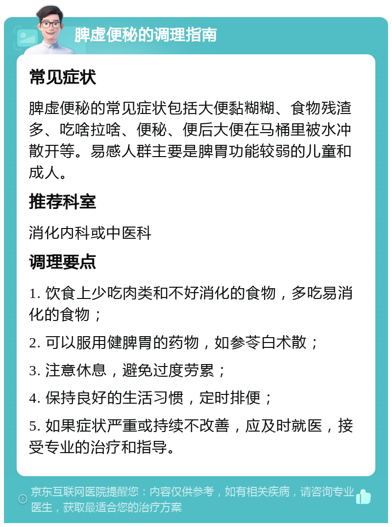 脾虚便秘的调理指南 常见症状 脾虚便秘的常见症状包括大便黏糊糊、食物残渣多、吃啥拉啥、便秘、便后大便在马桶里被水冲散开等。易感人群主要是脾胃功能较弱的儿童和成人。 推荐科室 消化内科或中医科 调理要点 1. 饮食上少吃肉类和不好消化的食物，多吃易消化的食物； 2. 可以服用健脾胃的药物，如参苓白术散； 3. 注意休息，避免过度劳累； 4. 保持良好的生活习惯，定时排便； 5. 如果症状严重或持续不改善，应及时就医，接受专业的治疗和指导。