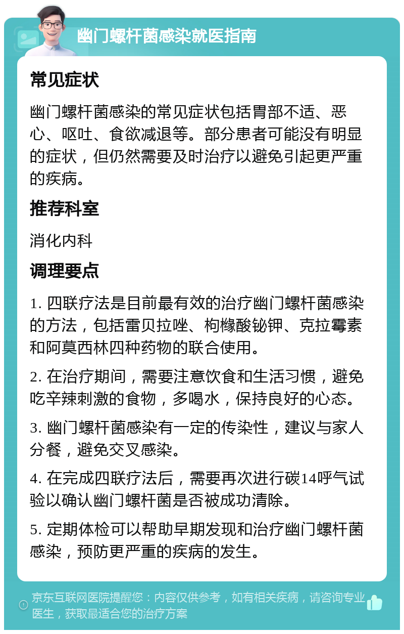 幽门螺杆菌感染就医指南 常见症状 幽门螺杆菌感染的常见症状包括胃部不适、恶心、呕吐、食欲减退等。部分患者可能没有明显的症状，但仍然需要及时治疗以避免引起更严重的疾病。 推荐科室 消化内科 调理要点 1. 四联疗法是目前最有效的治疗幽门螺杆菌感染的方法，包括雷贝拉唑、枸橼酸铋钾、克拉霉素和阿莫西林四种药物的联合使用。 2. 在治疗期间，需要注意饮食和生活习惯，避免吃辛辣刺激的食物，多喝水，保持良好的心态。 3. 幽门螺杆菌感染有一定的传染性，建议与家人分餐，避免交叉感染。 4. 在完成四联疗法后，需要再次进行碳14呼气试验以确认幽门螺杆菌是否被成功清除。 5. 定期体检可以帮助早期发现和治疗幽门螺杆菌感染，预防更严重的疾病的发生。