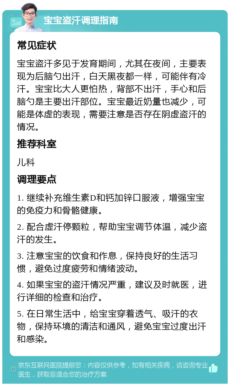 宝宝盗汗调理指南 常见症状 宝宝盗汗多见于发育期间，尤其在夜间，主要表现为后脑勺出汗，白天黑夜都一样，可能伴有冷汗。宝宝比大人更怕热，背部不出汗，手心和后脑勺是主要出汗部位。宝宝最近奶量也减少，可能是体虚的表现，需要注意是否存在阴虚盗汗的情况。 推荐科室 儿科 调理要点 1. 继续补充维生素D和钙加锌口服液，增强宝宝的免疫力和骨骼健康。 2. 配合虚汗停颗粒，帮助宝宝调节体温，减少盗汗的发生。 3. 注意宝宝的饮食和作息，保持良好的生活习惯，避免过度疲劳和情绪波动。 4. 如果宝宝的盗汗情况严重，建议及时就医，进行详细的检查和治疗。 5. 在日常生活中，给宝宝穿着透气、吸汗的衣物，保持环境的清洁和通风，避免宝宝过度出汗和感染。