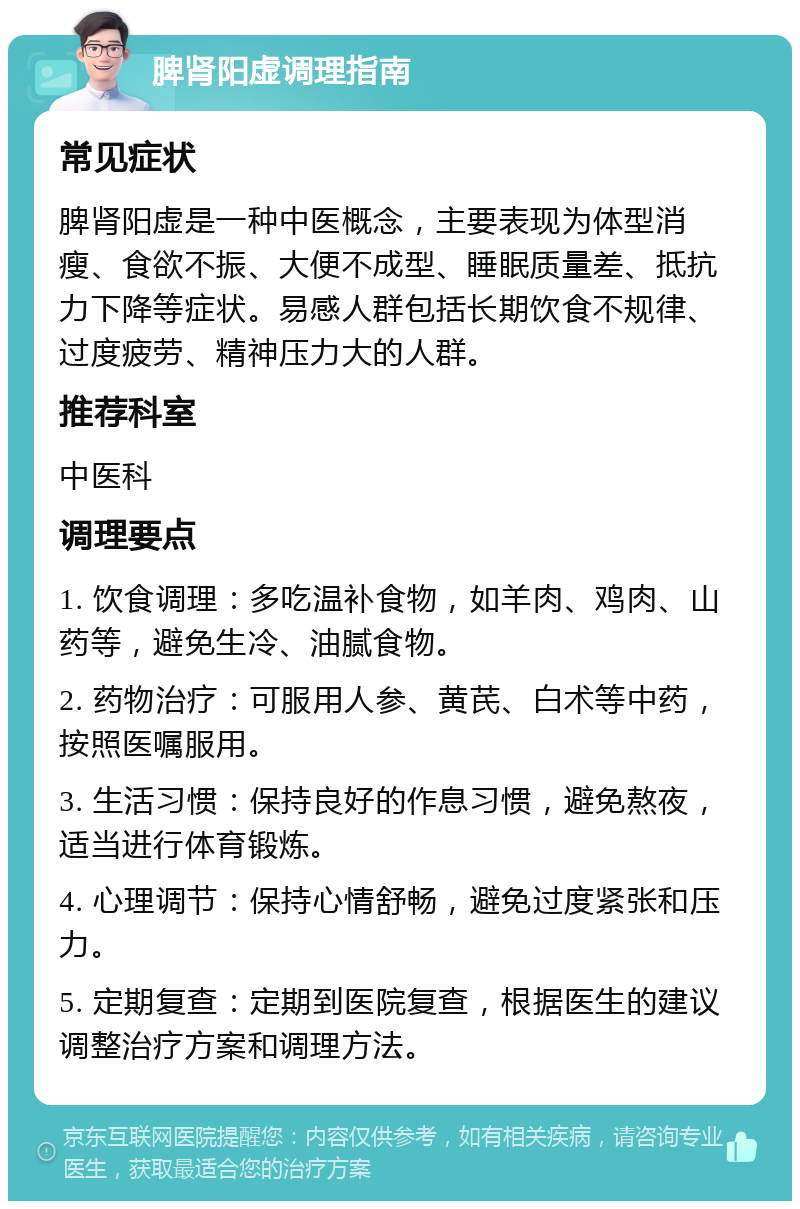 脾肾阳虚调理指南 常见症状 脾肾阳虚是一种中医概念，主要表现为体型消瘦、食欲不振、大便不成型、睡眠质量差、抵抗力下降等症状。易感人群包括长期饮食不规律、过度疲劳、精神压力大的人群。 推荐科室 中医科 调理要点 1. 饮食调理：多吃温补食物，如羊肉、鸡肉、山药等，避免生冷、油腻食物。 2. 药物治疗：可服用人参、黄芪、白术等中药，按照医嘱服用。 3. 生活习惯：保持良好的作息习惯，避免熬夜，适当进行体育锻炼。 4. 心理调节：保持心情舒畅，避免过度紧张和压力。 5. 定期复查：定期到医院复查，根据医生的建议调整治疗方案和调理方法。