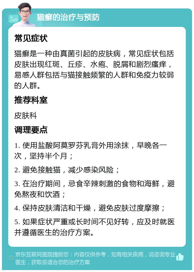 猫癣的治疗与预防 常见症状 猫癣是一种由真菌引起的皮肤病，常见症状包括皮肤出现红斑、丘疹、水疱、脱屑和剧烈瘙痒，易感人群包括与猫接触频繁的人群和免疫力较弱的人群。 推荐科室 皮肤科 调理要点 1. 使用盐酸阿莫罗芬乳膏外用涂抹，早晚各一次，坚持半个月； 2. 避免接触猫，减少感染风险； 3. 在治疗期间，忌食辛辣刺激的食物和海鲜，避免熬夜和饮酒； 4. 保持皮肤清洁和干燥，避免皮肤过度摩擦； 5. 如果症状严重或长时间不见好转，应及时就医并遵循医生的治疗方案。