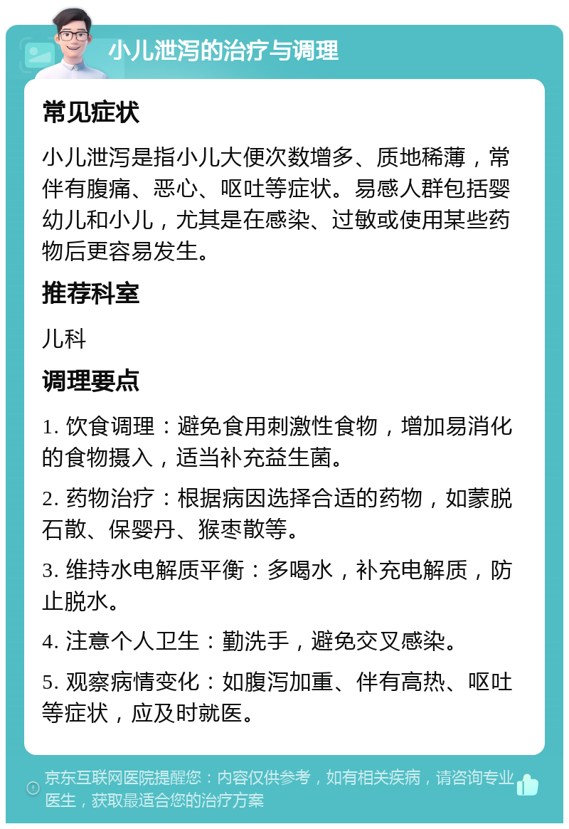 小儿泄泻的治疗与调理 常见症状 小儿泄泻是指小儿大便次数增多、质地稀薄，常伴有腹痛、恶心、呕吐等症状。易感人群包括婴幼儿和小儿，尤其是在感染、过敏或使用某些药物后更容易发生。 推荐科室 儿科 调理要点 1. 饮食调理：避免食用刺激性食物，增加易消化的食物摄入，适当补充益生菌。 2. 药物治疗：根据病因选择合适的药物，如蒙脱石散、保婴丹、猴枣散等。 3. 维持水电解质平衡：多喝水，补充电解质，防止脱水。 4. 注意个人卫生：勤洗手，避免交叉感染。 5. 观察病情变化：如腹泻加重、伴有高热、呕吐等症状，应及时就医。