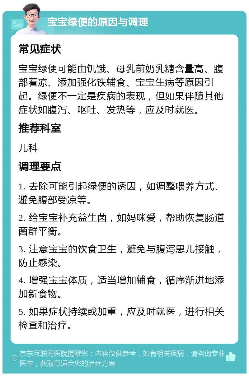 宝宝绿便的原因与调理 常见症状 宝宝绿便可能由饥饿、母乳前奶乳糖含量高、腹部着凉、添加强化铁辅食、宝宝生病等原因引起。绿便不一定是疾病的表现，但如果伴随其他症状如腹泻、呕吐、发热等，应及时就医。 推荐科室 儿科 调理要点 1. 去除可能引起绿便的诱因，如调整喂养方式、避免腹部受凉等。 2. 给宝宝补充益生菌，如妈咪爱，帮助恢复肠道菌群平衡。 3. 注意宝宝的饮食卫生，避免与腹泻患儿接触，防止感染。 4. 增强宝宝体质，适当增加辅食，循序渐进地添加新食物。 5. 如果症状持续或加重，应及时就医，进行相关检查和治疗。