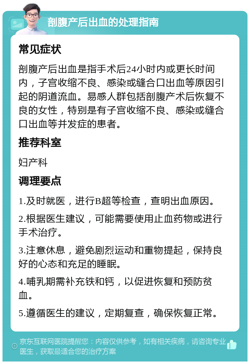 剖腹产后出血的处理指南 常见症状 剖腹产后出血是指手术后24小时内或更长时间内，子宫收缩不良、感染或缝合口出血等原因引起的阴道流血。易感人群包括剖腹产术后恢复不良的女性，特别是有子宫收缩不良、感染或缝合口出血等并发症的患者。 推荐科室 妇产科 调理要点 1.及时就医，进行B超等检查，查明出血原因。 2.根据医生建议，可能需要使用止血药物或进行手术治疗。 3.注意休息，避免剧烈运动和重物提起，保持良好的心态和充足的睡眠。 4.哺乳期需补充铁和钙，以促进恢复和预防贫血。 5.遵循医生的建议，定期复查，确保恢复正常。