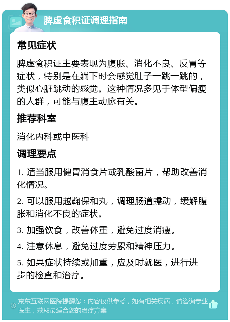 脾虚食积证调理指南 常见症状 脾虚食积证主要表现为腹胀、消化不良、反胃等症状，特别是在躺下时会感觉肚子一跳一跳的，类似心脏跳动的感觉。这种情况多见于体型偏瘦的人群，可能与腹主动脉有关。 推荐科室 消化内科或中医科 调理要点 1. 适当服用健胃消食片或乳酸菌片，帮助改善消化情况。 2. 可以服用越鞠保和丸，调理肠道蠕动，缓解腹胀和消化不良的症状。 3. 加强饮食，改善体重，避免过度消瘦。 4. 注意休息，避免过度劳累和精神压力。 5. 如果症状持续或加重，应及时就医，进行进一步的检查和治疗。