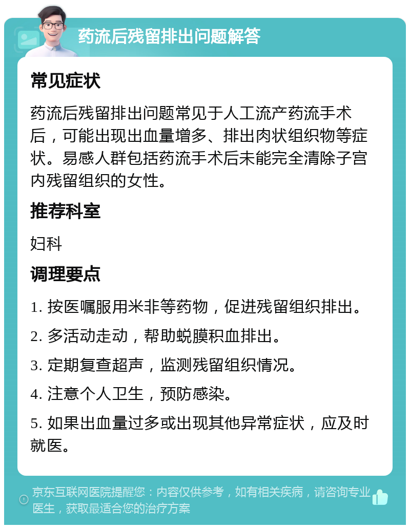 药流后残留排出问题解答 常见症状 药流后残留排出问题常见于人工流产药流手术后，可能出现出血量增多、排出肉状组织物等症状。易感人群包括药流手术后未能完全清除子宫内残留组织的女性。 推荐科室 妇科 调理要点 1. 按医嘱服用米非等药物，促进残留组织排出。 2. 多活动走动，帮助蜕膜积血排出。 3. 定期复查超声，监测残留组织情况。 4. 注意个人卫生，预防感染。 5. 如果出血量过多或出现其他异常症状，应及时就医。