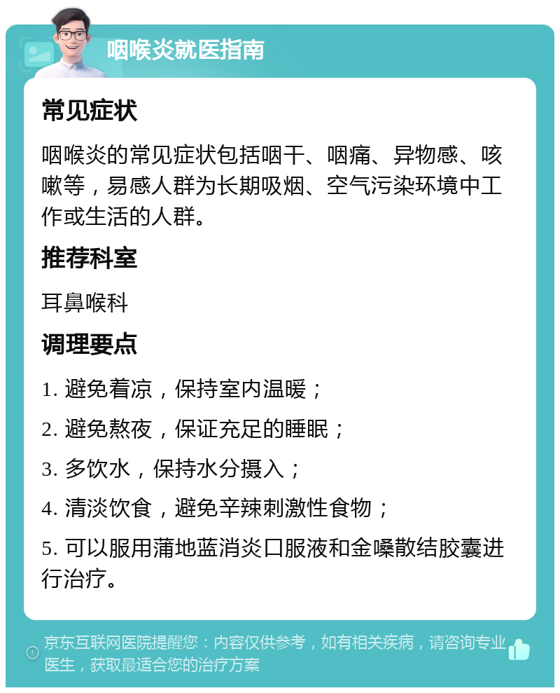 咽喉炎就医指南 常见症状 咽喉炎的常见症状包括咽干、咽痛、异物感、咳嗽等，易感人群为长期吸烟、空气污染环境中工作或生活的人群。 推荐科室 耳鼻喉科 调理要点 1. 避免着凉，保持室内温暖； 2. 避免熬夜，保证充足的睡眠； 3. 多饮水，保持水分摄入； 4. 清淡饮食，避免辛辣刺激性食物； 5. 可以服用蒲地蓝消炎口服液和金嗓散结胶囊进行治疗。