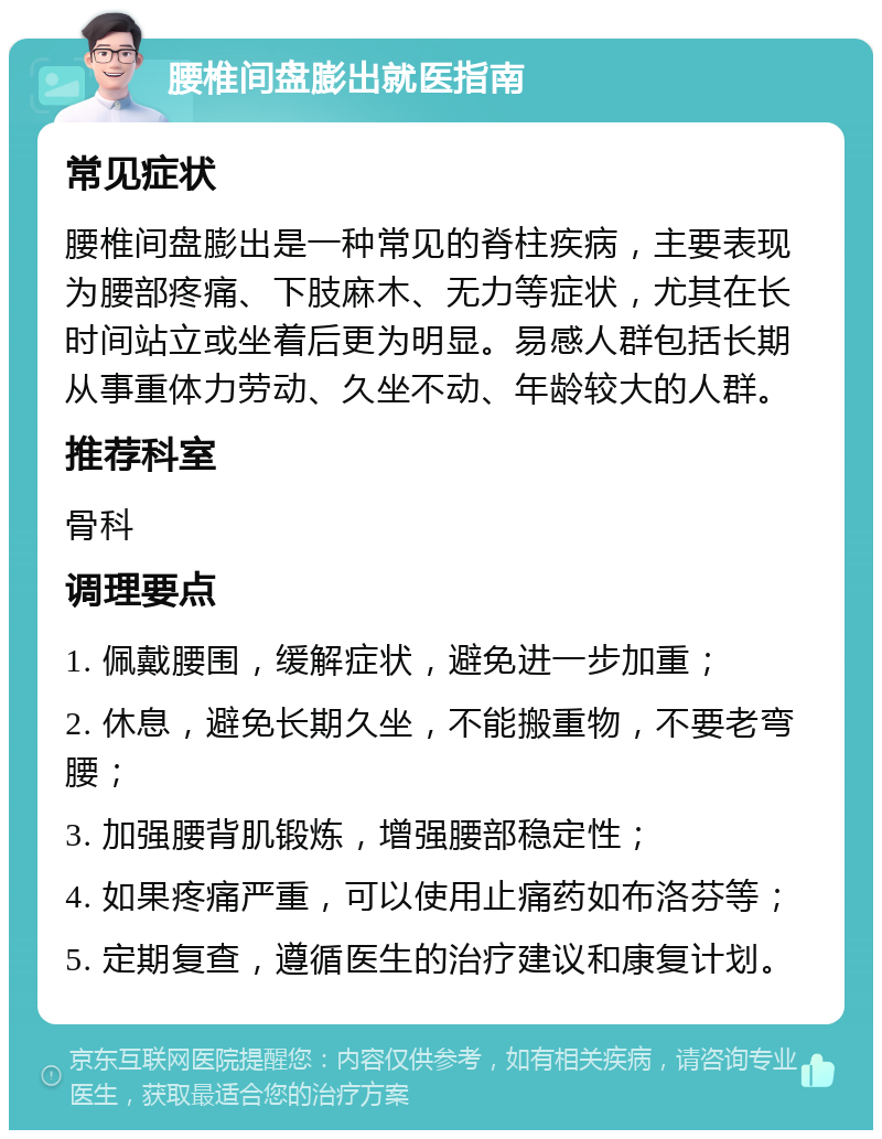 腰椎间盘膨出就医指南 常见症状 腰椎间盘膨出是一种常见的脊柱疾病，主要表现为腰部疼痛、下肢麻木、无力等症状，尤其在长时间站立或坐着后更为明显。易感人群包括长期从事重体力劳动、久坐不动、年龄较大的人群。 推荐科室 骨科 调理要点 1. 佩戴腰围，缓解症状，避免进一步加重； 2. 休息，避免长期久坐，不能搬重物，不要老弯腰； 3. 加强腰背肌锻炼，增强腰部稳定性； 4. 如果疼痛严重，可以使用止痛药如布洛芬等； 5. 定期复查，遵循医生的治疗建议和康复计划。