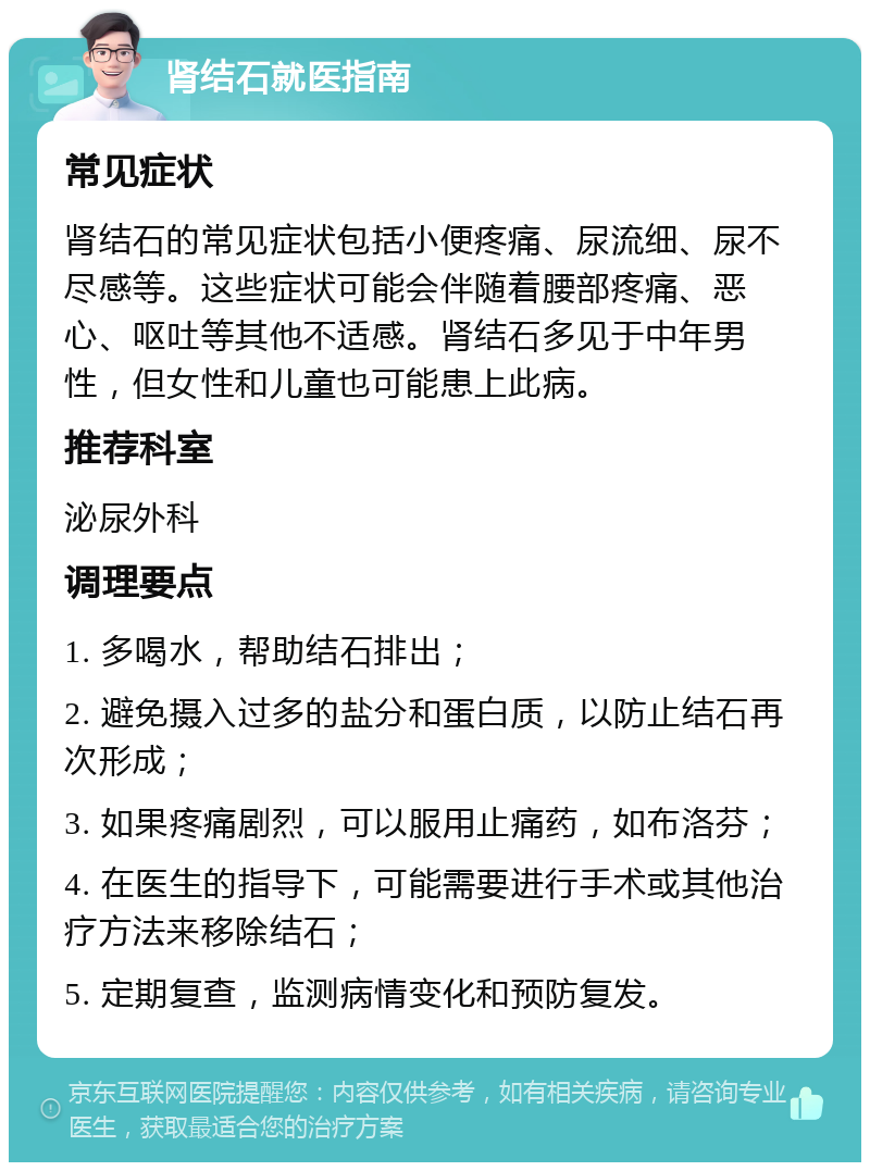 肾结石就医指南 常见症状 肾结石的常见症状包括小便疼痛、尿流细、尿不尽感等。这些症状可能会伴随着腰部疼痛、恶心、呕吐等其他不适感。肾结石多见于中年男性，但女性和儿童也可能患上此病。 推荐科室 泌尿外科 调理要点 1. 多喝水，帮助结石排出； 2. 避免摄入过多的盐分和蛋白质，以防止结石再次形成； 3. 如果疼痛剧烈，可以服用止痛药，如布洛芬； 4. 在医生的指导下，可能需要进行手术或其他治疗方法来移除结石； 5. 定期复查，监测病情变化和预防复发。