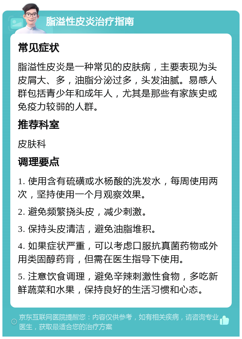 脂溢性皮炎治疗指南 常见症状 脂溢性皮炎是一种常见的皮肤病，主要表现为头皮屑大、多，油脂分泌过多，头发油腻。易感人群包括青少年和成年人，尤其是那些有家族史或免疫力较弱的人群。 推荐科室 皮肤科 调理要点 1. 使用含有硫磺或水杨酸的洗发水，每周使用两次，坚持使用一个月观察效果。 2. 避免频繁挠头皮，减少刺激。 3. 保持头皮清洁，避免油脂堆积。 4. 如果症状严重，可以考虑口服抗真菌药物或外用类固醇药膏，但需在医生指导下使用。 5. 注意饮食调理，避免辛辣刺激性食物，多吃新鲜蔬菜和水果，保持良好的生活习惯和心态。