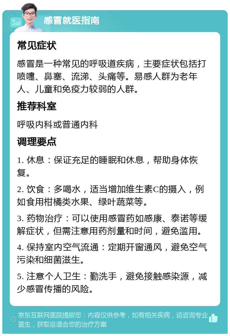 感冒就医指南 常见症状 感冒是一种常见的呼吸道疾病，主要症状包括打喷嚏、鼻塞、流涕、头痛等。易感人群为老年人、儿童和免疫力较弱的人群。 推荐科室 呼吸内科或普通内科 调理要点 1. 休息：保证充足的睡眠和休息，帮助身体恢复。 2. 饮食：多喝水，适当增加维生素C的摄入，例如食用柑橘类水果、绿叶蔬菜等。 3. 药物治疗：可以使用感冒药如感康、泰诺等缓解症状，但需注意用药剂量和时间，避免滥用。 4. 保持室内空气流通：定期开窗通风，避免空气污染和细菌滋生。 5. 注意个人卫生：勤洗手，避免接触感染源，减少感冒传播的风险。