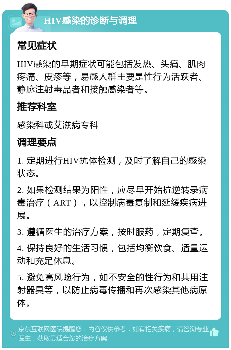 HIV感染的诊断与调理 常见症状 HIV感染的早期症状可能包括发热、头痛、肌肉疼痛、皮疹等，易感人群主要是性行为活跃者、静脉注射毒品者和接触感染者等。 推荐科室 感染科或艾滋病专科 调理要点 1. 定期进行HIV抗体检测，及时了解自己的感染状态。 2. 如果检测结果为阳性，应尽早开始抗逆转录病毒治疗（ART），以控制病毒复制和延缓疾病进展。 3. 遵循医生的治疗方案，按时服药，定期复查。 4. 保持良好的生活习惯，包括均衡饮食、适量运动和充足休息。 5. 避免高风险行为，如不安全的性行为和共用注射器具等，以防止病毒传播和再次感染其他病原体。