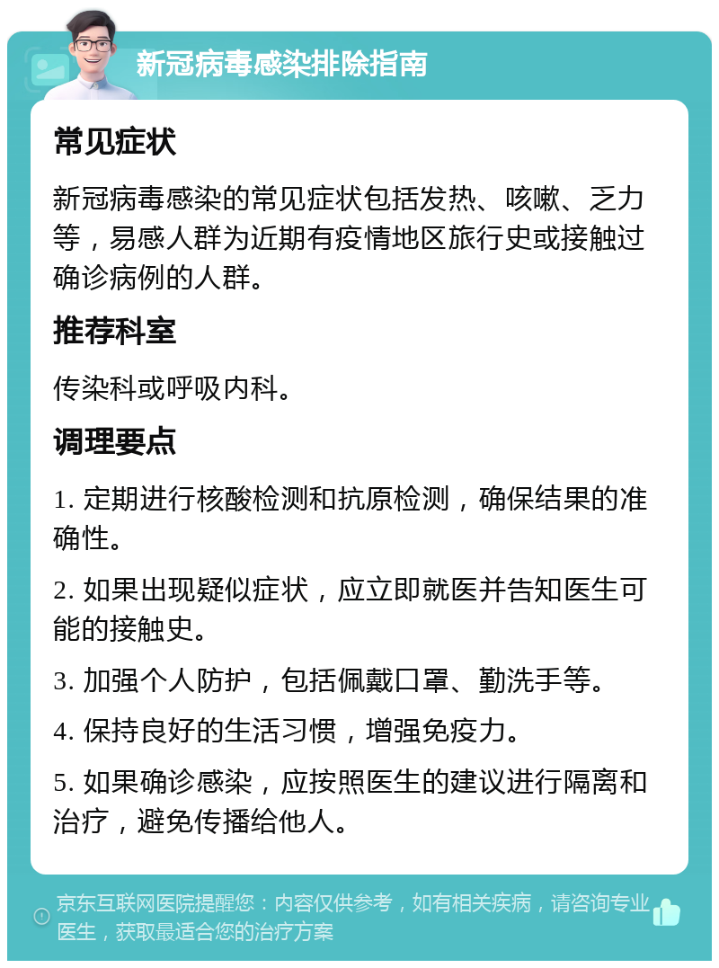 新冠病毒感染排除指南 常见症状 新冠病毒感染的常见症状包括发热、咳嗽、乏力等，易感人群为近期有疫情地区旅行史或接触过确诊病例的人群。 推荐科室 传染科或呼吸内科。 调理要点 1. 定期进行核酸检测和抗原检测，确保结果的准确性。 2. 如果出现疑似症状，应立即就医并告知医生可能的接触史。 3. 加强个人防护，包括佩戴口罩、勤洗手等。 4. 保持良好的生活习惯，增强免疫力。 5. 如果确诊感染，应按照医生的建议进行隔离和治疗，避免传播给他人。