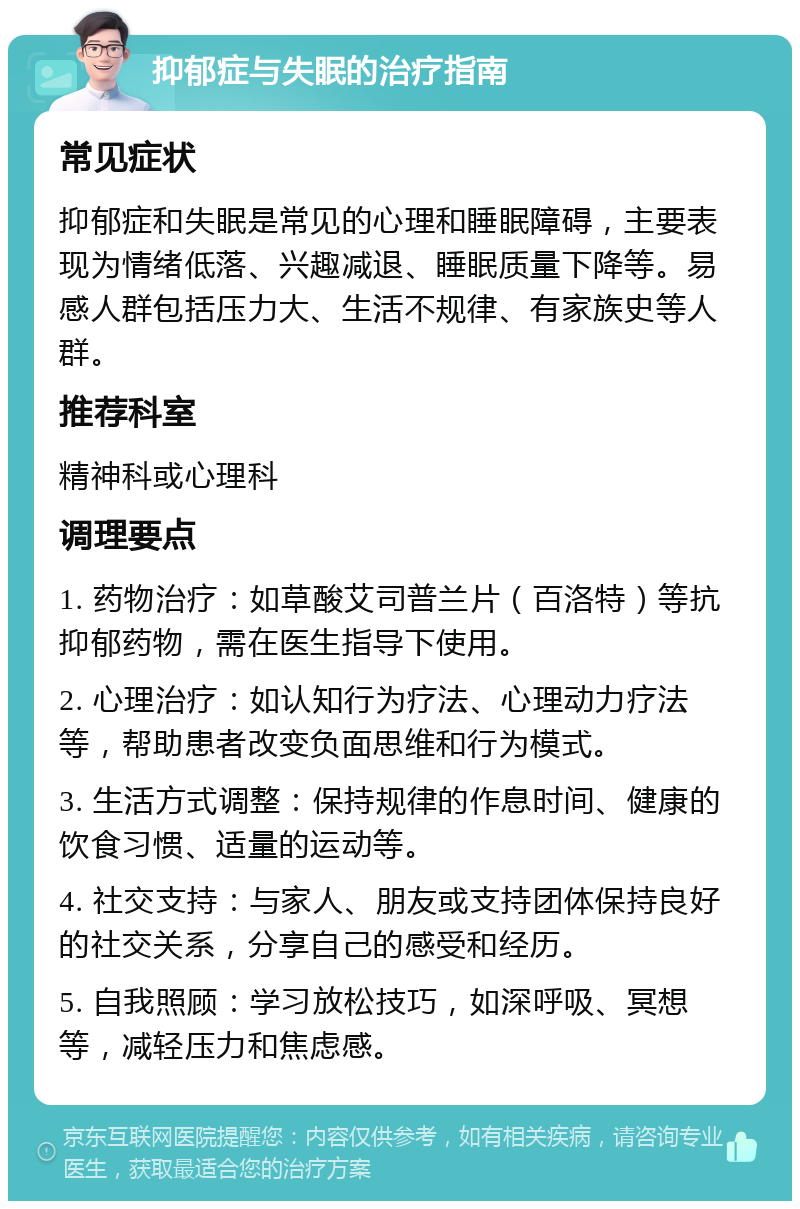 抑郁症与失眠的治疗指南 常见症状 抑郁症和失眠是常见的心理和睡眠障碍，主要表现为情绪低落、兴趣减退、睡眠质量下降等。易感人群包括压力大、生活不规律、有家族史等人群。 推荐科室 精神科或心理科 调理要点 1. 药物治疗：如草酸艾司普兰片（百洛特）等抗抑郁药物，需在医生指导下使用。 2. 心理治疗：如认知行为疗法、心理动力疗法等，帮助患者改变负面思维和行为模式。 3. 生活方式调整：保持规律的作息时间、健康的饮食习惯、适量的运动等。 4. 社交支持：与家人、朋友或支持团体保持良好的社交关系，分享自己的感受和经历。 5. 自我照顾：学习放松技巧，如深呼吸、冥想等，减轻压力和焦虑感。