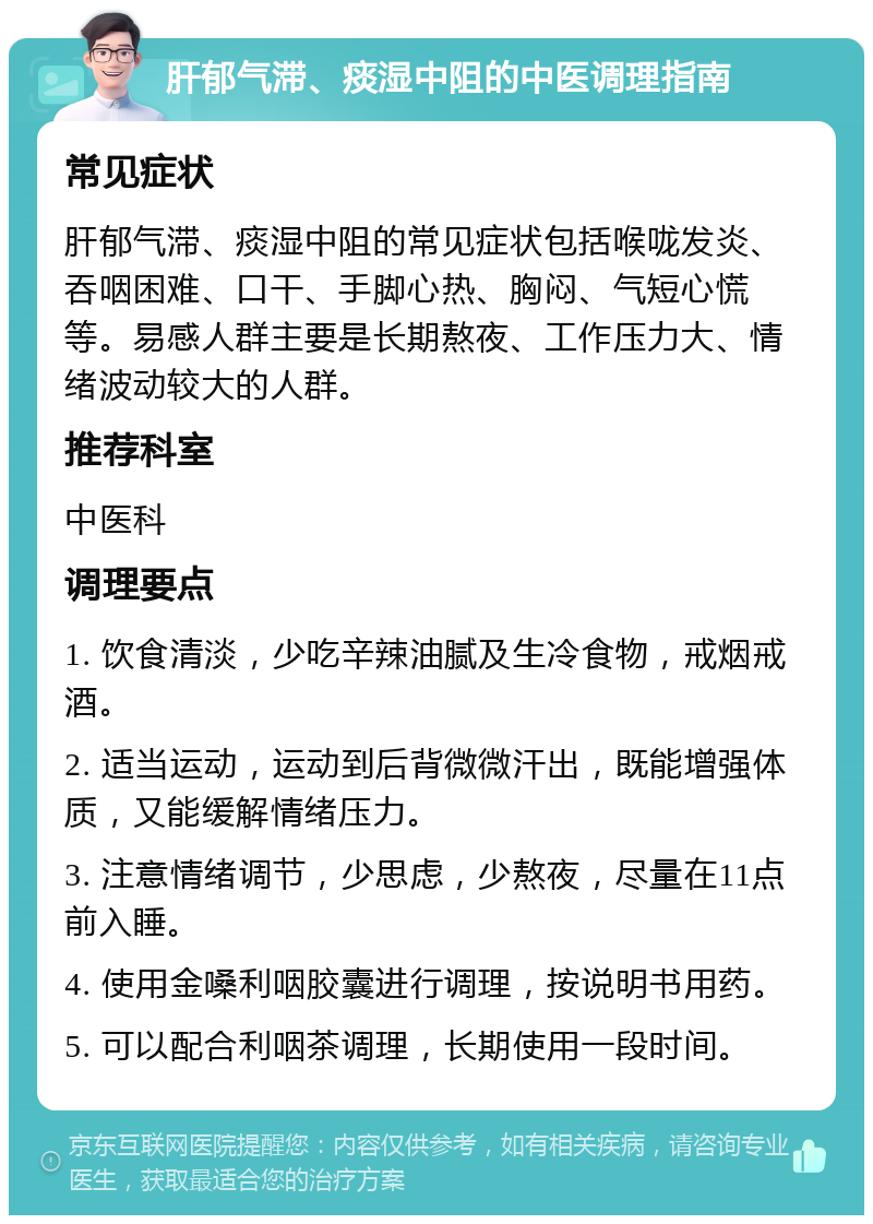 肝郁气滞、痰湿中阻的中医调理指南 常见症状 肝郁气滞、痰湿中阻的常见症状包括喉咙发炎、吞咽困难、口干、手脚心热、胸闷、气短心慌等。易感人群主要是长期熬夜、工作压力大、情绪波动较大的人群。 推荐科室 中医科 调理要点 1. 饮食清淡，少吃辛辣油腻及生冷食物，戒烟戒酒。 2. 适当运动，运动到后背微微汗出，既能增强体质，又能缓解情绪压力。 3. 注意情绪调节，少思虑，少熬夜，尽量在11点前入睡。 4. 使用金嗓利咽胶囊进行调理，按说明书用药。 5. 可以配合利咽茶调理，长期使用一段时间。