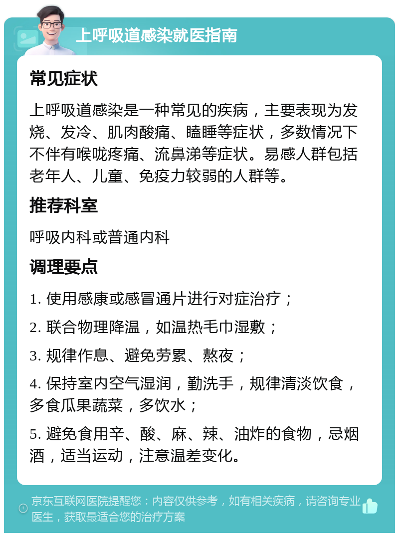 上呼吸道感染就医指南 常见症状 上呼吸道感染是一种常见的疾病，主要表现为发烧、发冷、肌肉酸痛、瞌睡等症状，多数情况下不伴有喉咙疼痛、流鼻涕等症状。易感人群包括老年人、儿童、免疫力较弱的人群等。 推荐科室 呼吸内科或普通内科 调理要点 1. 使用感康或感冒通片进行对症治疗； 2. 联合物理降温，如温热毛巾湿敷； 3. 规律作息、避免劳累、熬夜； 4. 保持室内空气湿润，勤洗手，规律清淡饮食，多食瓜果蔬菜，多饮水； 5. 避免食用辛、酸、麻、辣、油炸的食物，忌烟酒，适当运动，注意温差变化。