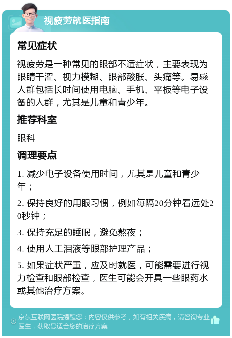 视疲劳就医指南 常见症状 视疲劳是一种常见的眼部不适症状，主要表现为眼睛干涩、视力模糊、眼部酸胀、头痛等。易感人群包括长时间使用电脑、手机、平板等电子设备的人群，尤其是儿童和青少年。 推荐科室 眼科 调理要点 1. 减少电子设备使用时间，尤其是儿童和青少年； 2. 保持良好的用眼习惯，例如每隔20分钟看远处20秒钟； 3. 保持充足的睡眠，避免熬夜； 4. 使用人工泪液等眼部护理产品； 5. 如果症状严重，应及时就医，可能需要进行视力检查和眼部检查，医生可能会开具一些眼药水或其他治疗方案。