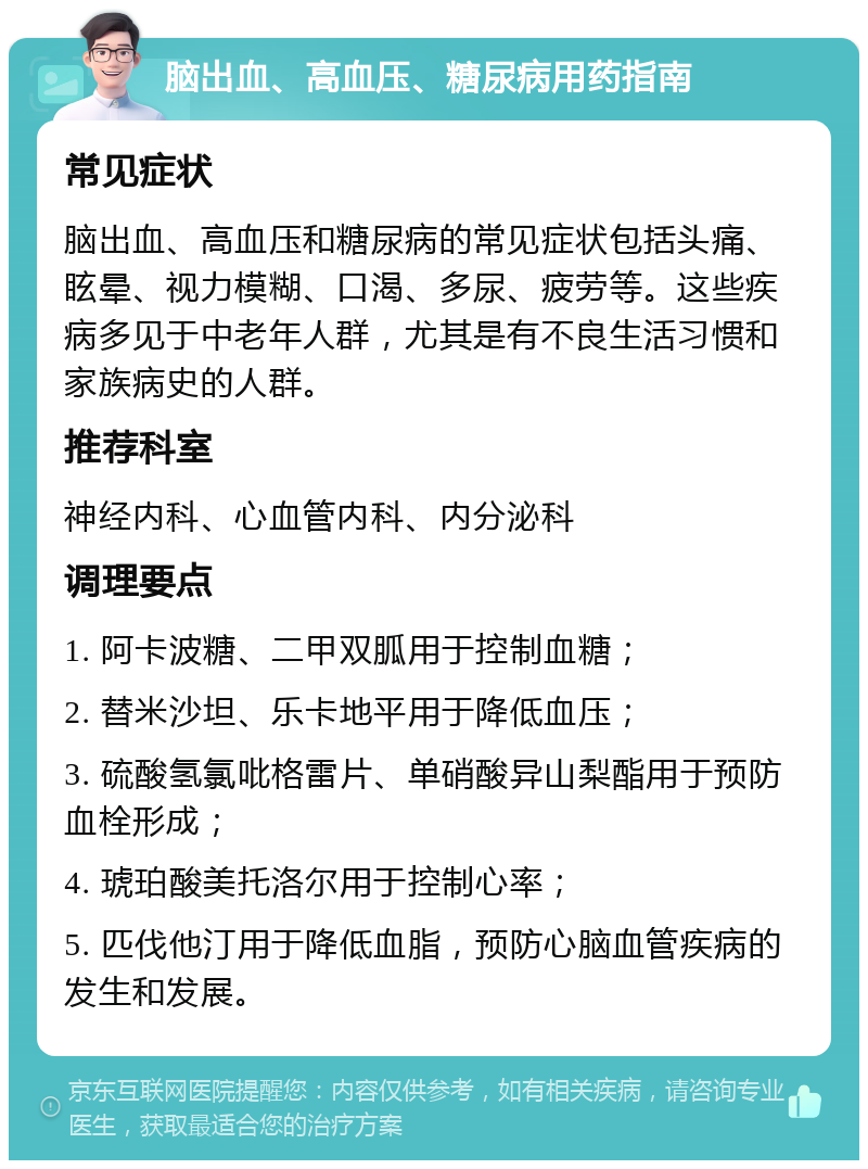 脑出血、高血压、糖尿病用药指南 常见症状 脑出血、高血压和糖尿病的常见症状包括头痛、眩晕、视力模糊、口渴、多尿、疲劳等。这些疾病多见于中老年人群，尤其是有不良生活习惯和家族病史的人群。 推荐科室 神经内科、心血管内科、内分泌科 调理要点 1. 阿卡波糖、二甲双胍用于控制血糖； 2. 替米沙坦、乐卡地平用于降低血压； 3. 硫酸氢氯吡格雷片、单硝酸异山梨酯用于预防血栓形成； 4. 琥珀酸美托洛尔用于控制心率； 5. 匹伐他汀用于降低血脂，预防心脑血管疾病的发生和发展。