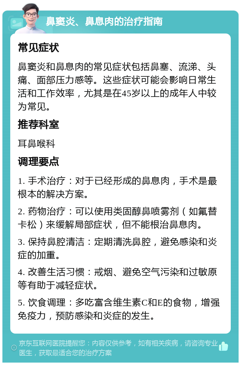 鼻窦炎、鼻息肉的治疗指南 常见症状 鼻窦炎和鼻息肉的常见症状包括鼻塞、流涕、头痛、面部压力感等。这些症状可能会影响日常生活和工作效率，尤其是在45岁以上的成年人中较为常见。 推荐科室 耳鼻喉科 调理要点 1. 手术治疗：对于已经形成的鼻息肉，手术是最根本的解决方案。 2. 药物治疗：可以使用类固醇鼻喷雾剂（如氟替卡松）来缓解局部症状，但不能根治鼻息肉。 3. 保持鼻腔清洁：定期清洗鼻腔，避免感染和炎症的加重。 4. 改善生活习惯：戒烟、避免空气污染和过敏原等有助于减轻症状。 5. 饮食调理：多吃富含维生素C和E的食物，增强免疫力，预防感染和炎症的发生。