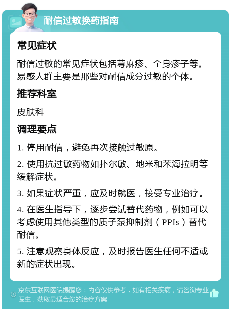 耐信过敏换药指南 常见症状 耐信过敏的常见症状包括荨麻疹、全身疹子等。易感人群主要是那些对耐信成分过敏的个体。 推荐科室 皮肤科 调理要点 1. 停用耐信，避免再次接触过敏原。 2. 使用抗过敏药物如扑尔敏、地米和苯海拉明等缓解症状。 3. 如果症状严重，应及时就医，接受专业治疗。 4. 在医生指导下，逐步尝试替代药物，例如可以考虑使用其他类型的质子泵抑制剂（PPIs）替代耐信。 5. 注意观察身体反应，及时报告医生任何不适或新的症状出现。